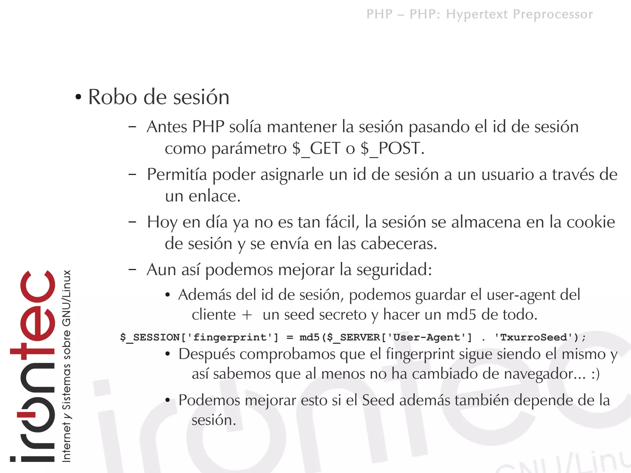 PHP – PHP: Hypertext Preprocessor




●
    Robo de sesión
        –   Antes PHP solía mantener la sesión pasando el id de sesión
              como parámetro $_GET o $_POST.
        –   Permitía poder asignarle un id de sesión a un usuario a través de
              un enlace.
        –   Hoy en día ya no es tan fácil, la sesión se almacena en la cookie
              de sesión y se envía en las cabeceras.
        –   Aun así podemos mejorar la seguridad:
              ●   Además del id de sesión, podemos guardar el user-agent del
                   cliente + un seed secreto y hacer un md5 de todo.
       $_SESSION['fingerprint'] = md5($_SERVER['User-Agent'] . 'TxurroSeed');
              ●   Después comprobamos que el fingerprint sigue siendo el mismo y
                   así sabemos que al menos no ha cambiado de navegador... :)
              ●   Podemos mejorar esto si el Seed además también depende de la
                    sesión.
 