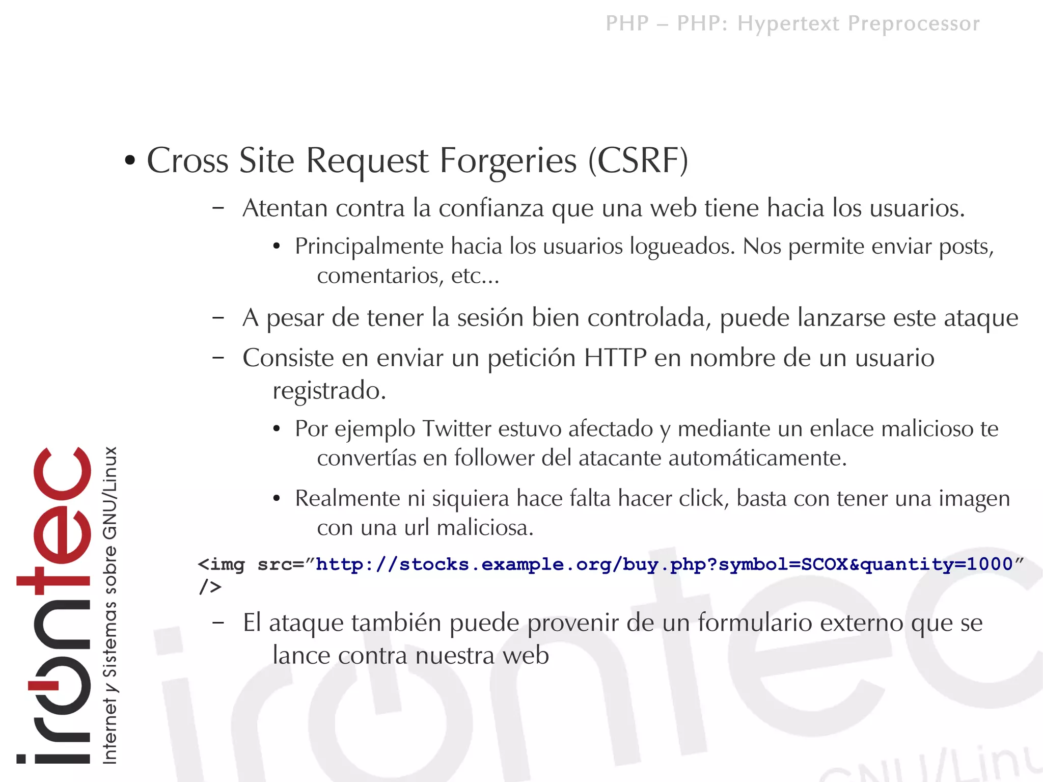 PHP – PHP: Hypertext Preprocessor




●   Cross Site Request Forgeries (CSRF)
        –   Atentan contra la confianza que una web tiene hacia los usuarios.
              ●   Principalmente hacia los usuarios logueados. Nos permite enviar posts,
                    comentarios, etc...
        –   A pesar de tener la sesión bien controlada, puede lanzarse este ataque
        –   Consiste en enviar un petición HTTP en nombre de un usuario
              registrado.
              ●   Por ejemplo Twitter estuvo afectado y mediante un enlace malicioso te
                    convertías en follower del atacante automáticamente.
              ●   Realmente ni siquiera hace falta hacer click, basta con tener una imagen
                    con una url maliciosa.
       <img src=”http://stocks.example.org/buy.php?symbol=SCOX&quantity=1000”
       />
        –   El ataque también puede provenir de un formulario externo que se
               lance contra nuestra web
 