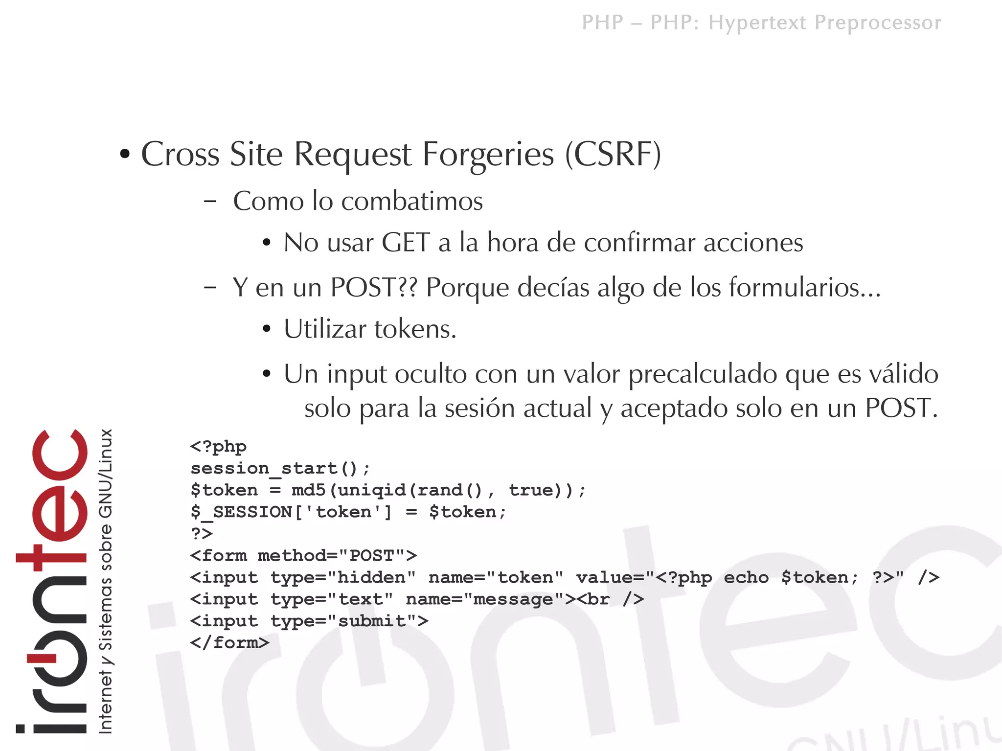 PHP – PHP: Hypertext Preprocessor




●   Cross Site Request Forgeries (CSRF)
        –   Como lo combatimos
              ● No usar GET a la hora de confirmar acciones


        –   Y en un POST?? Porque decías algo de los formularios...
              ● Utilizar tokens.


              ●   Un input oculto con un valor precalculado que es válido
                   solo para la sesión actual y aceptado solo en un POST.
       <?php
       session_start();
       $token = md5(uniqid(rand(), true));
       $_SESSION['token'] = $token;
       ?>
       <form method="POST">
       <input type="hidden" name="token" value="<?php echo $token; ?>" />
       <input type="text" name="message"><br />
       <input type="submit">
       </form>
 