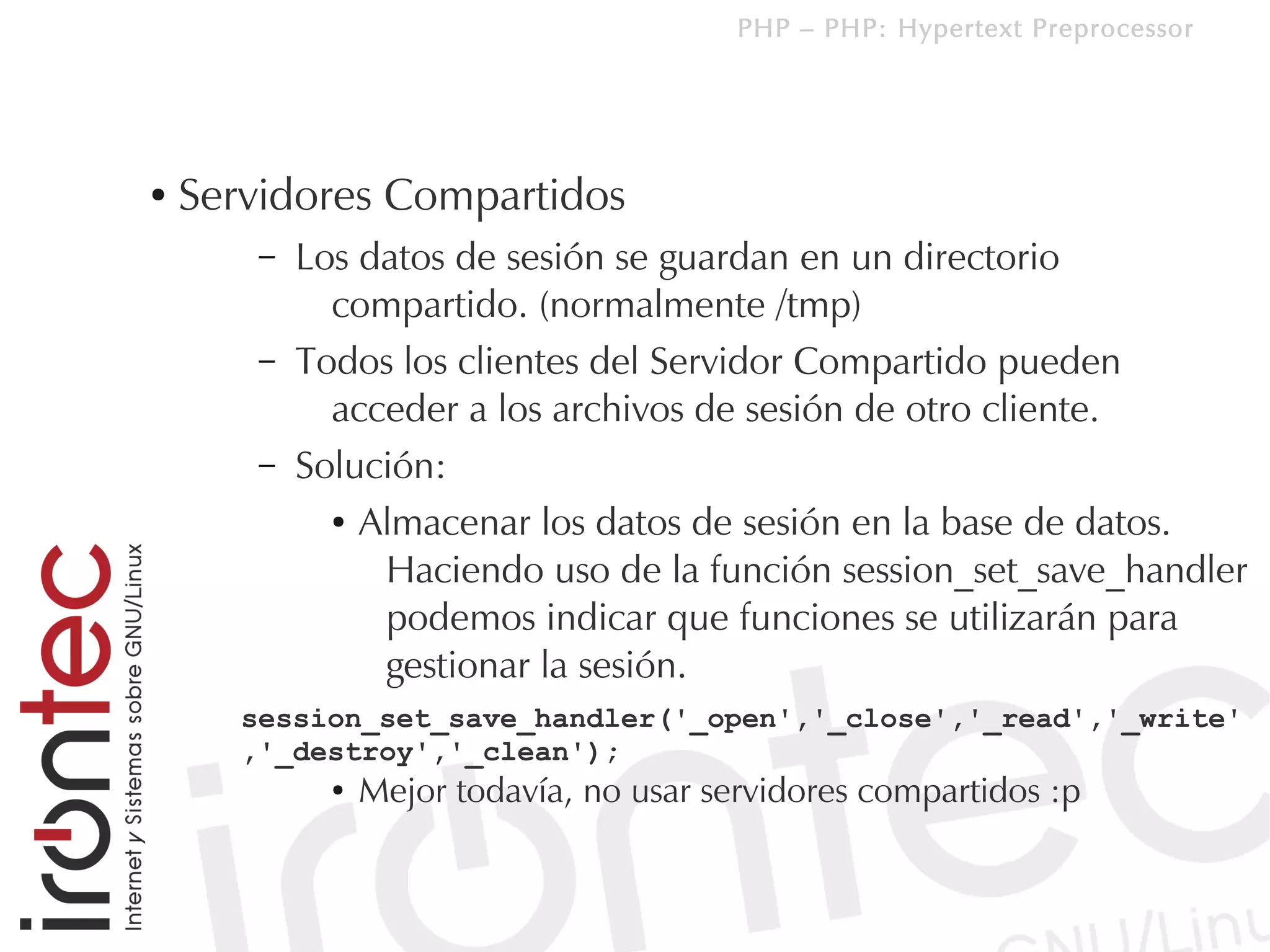 PHP – PHP: Hypertext Preprocessor




●   Servidores Compartidos
        –   Los datos de sesión se guardan en un directorio
              compartido. (normalmente /tmp)
        –   Todos los clientes del Servidor Compartido pueden
              acceder a los archivos de sesión de otro cliente.
        –   Solución:
              ● Almacenar los datos de sesión en la base de datos.


                 Haciendo uso de la función session_set_save_handler
                 podemos indicar que funciones se utilizarán para
                 gestionar la sesión.
       session_set_save_handler('_open','_close','_read','_write'
       ,'_destroy','_clean');
              ●   Mejor todavía, no usar servidores compartidos :p
 
