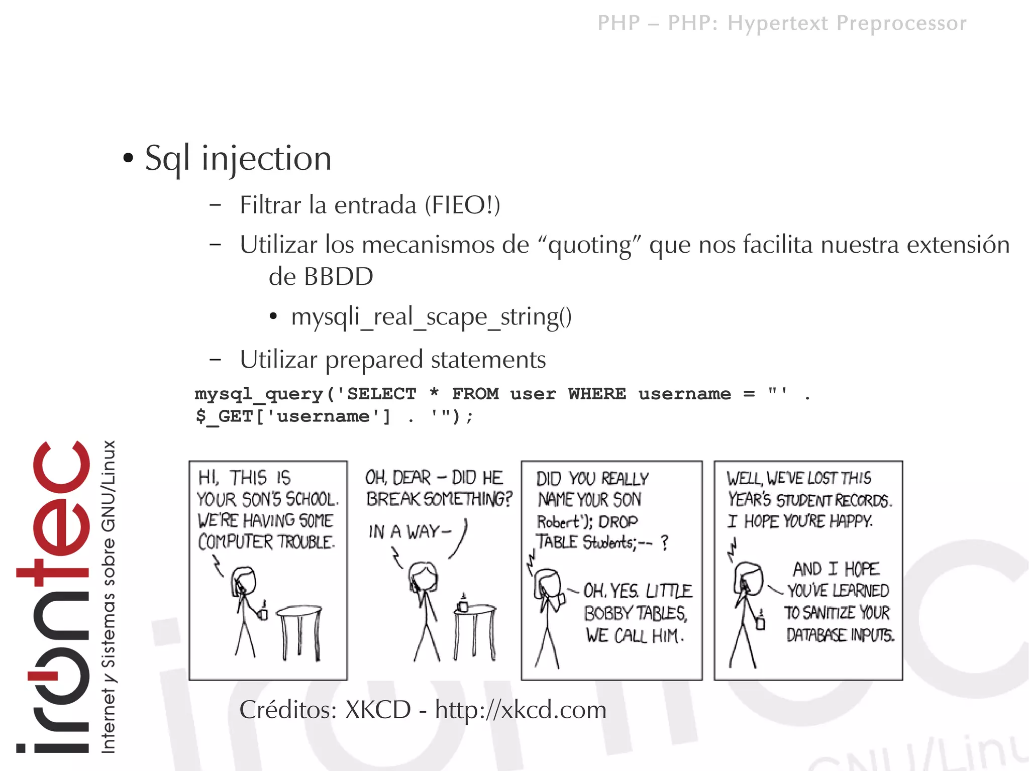 PHP – PHP: Hypertext Preprocessor




●   Sql injection
        –   Filtrar la entrada (FIEO!)
        –   Utilizar los mecanismos de “quoting” que nos facilita nuestra extensión
              de BBDD
              ●   mysqli_real_scape_string()
        –   Utilizar prepared statements
       mysql_query('SELECT * FROM user WHERE username = "' .
       $_GET['username'] . '");




            Créditos: XKCD - http://xkcd.com
 