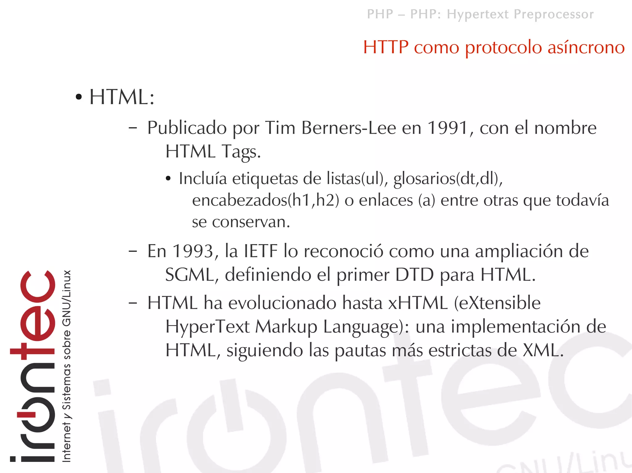PHP – PHP: Hypertext Preprocessor

                                        HTTP como protocolo asíncrono

●   HTML:
      –   Publicado por Tim Berners-Lee en 1991, con el nombre
            HTML Tags.
            ●   Incluía etiquetas de listas(ul), glosarios(dt,dl),
                  encabezados(h1,h2) o enlaces (a) entre otras que todavía
                  se conservan.
      –   En 1993, la IETF lo reconoció como una ampliación de
            SGML, definiendo el primer DTD para HTML.
      –   HTML ha evolucionado hasta xHTML (eXtensible
            HyperText Markup Language): una implementación de
            HTML, siguiendo las pautas más estrictas de XML.
 