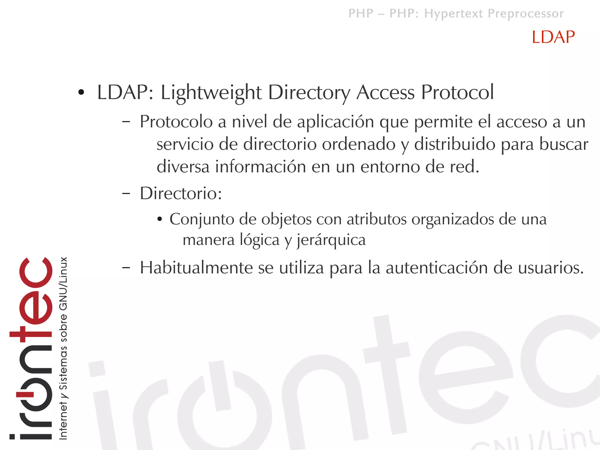 PHP – PHP: Hypertext Preprocessor

                                                                    LDAP

●   LDAP: Lightweight Directory Access Protocol
      –   Protocolo a nivel de aplicación que permite el acceso a un
            servicio de directorio ordenado y distribuido para buscar
            diversa información en un entorno de red.
      –   Directorio:
            ●   Conjunto de objetos con atributos organizados de una
                 manera lógica y jerárquica
      –   Habitualmente se utiliza para la autenticación de usuarios.
 
