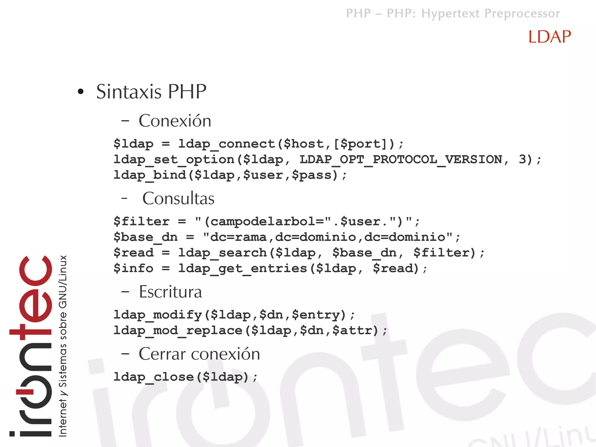 PHP – PHP: Hypertext Preprocessor

                                                             LDAP

●   Sintaxis PHP
      –   Conexión
     $ldap = ldap_connect($host,[$port]);
     ldap_set_option($ldap, LDAP_OPT_PROTOCOL_VERSION, 3);
     ldap_bind($ldap,$user,$pass);
      –   Consultas
     $filter = "(campodelarbol=".$user.")";
     $base_dn = "dc=rama,dc=dominio,dc=dominio";
     $read = ldap_search($ldap, $base_dn, $filter);
     $info = ldap_get_entries($ldap, $read);
      –   Escritura
     ldap_modify($ldap,$dn,$entry);
     ldap_mod_replace($ldap,$dn,$attr);
      –   Cerrar conexión
     ldap_close($ldap);
 