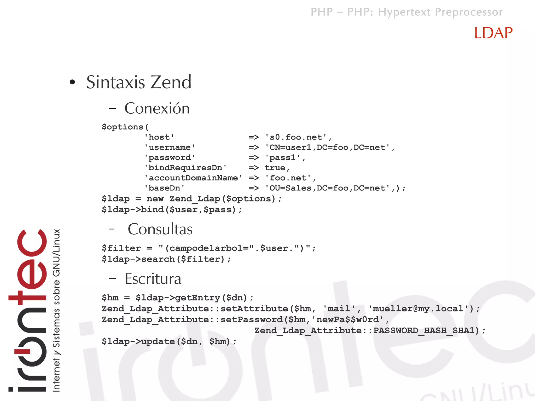 PHP – PHP: Hypertext Preprocessor

                                                                            LDAP

●   Sintaxis Zend
      –   Conexión
     $options(
             'host'                =>   's0.foo.net',
             'username'            =>   'CN=user1,DC=foo,DC=net',
             'password'            =>   'pass1',
             'bindRequiresDn'      =>   true,
             'accountDomainName'   =>   'foo.net',
             'baseDn'              =>   'OU=Sales,DC=foo,DC=net',);
     $ldap = new Zend_Ldap($options);
     $ldap->bind($user,$pass);

      –   Consultas
     $filter = "(campodelarbol=".$user.")";
     $ldap->search($filter);

      –   Escritura
     $hm = $ldap->getEntry($dn);
     Zend_Ldap_Attribute::setAttribute($hm, 'mail', 'mueller@my.local');
     Zend_Ldap_Attribute::setPassword($hm,'newPa$$w0rd',
                                 Zend_Ldap_Attribute::PASSWORD_HASH_SHA1);
     $ldap->update($dn, $hm);
 