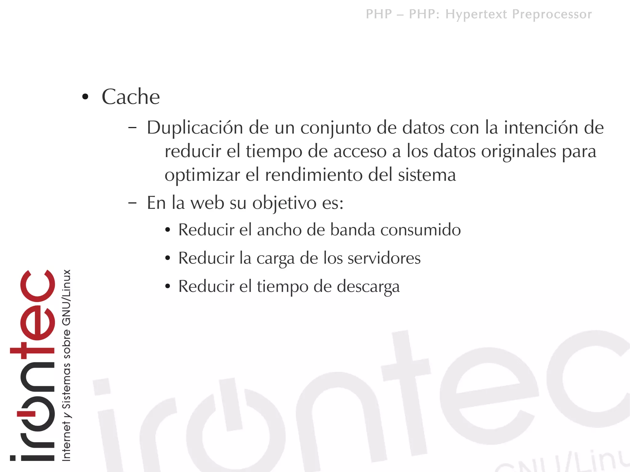 PHP – PHP: Hypertext Preprocessor




●   Cache
      –   Duplicación de un conjunto de datos con la intención de
            reducir el tiempo de acceso a los datos originales para
            optimizar el rendimiento del sistema
      –   En la web su objetivo es:
            ●   Reducir el ancho de banda consumido
            ●   Reducir la carga de los servidores
            ●   Reducir el tiempo de descarga
 