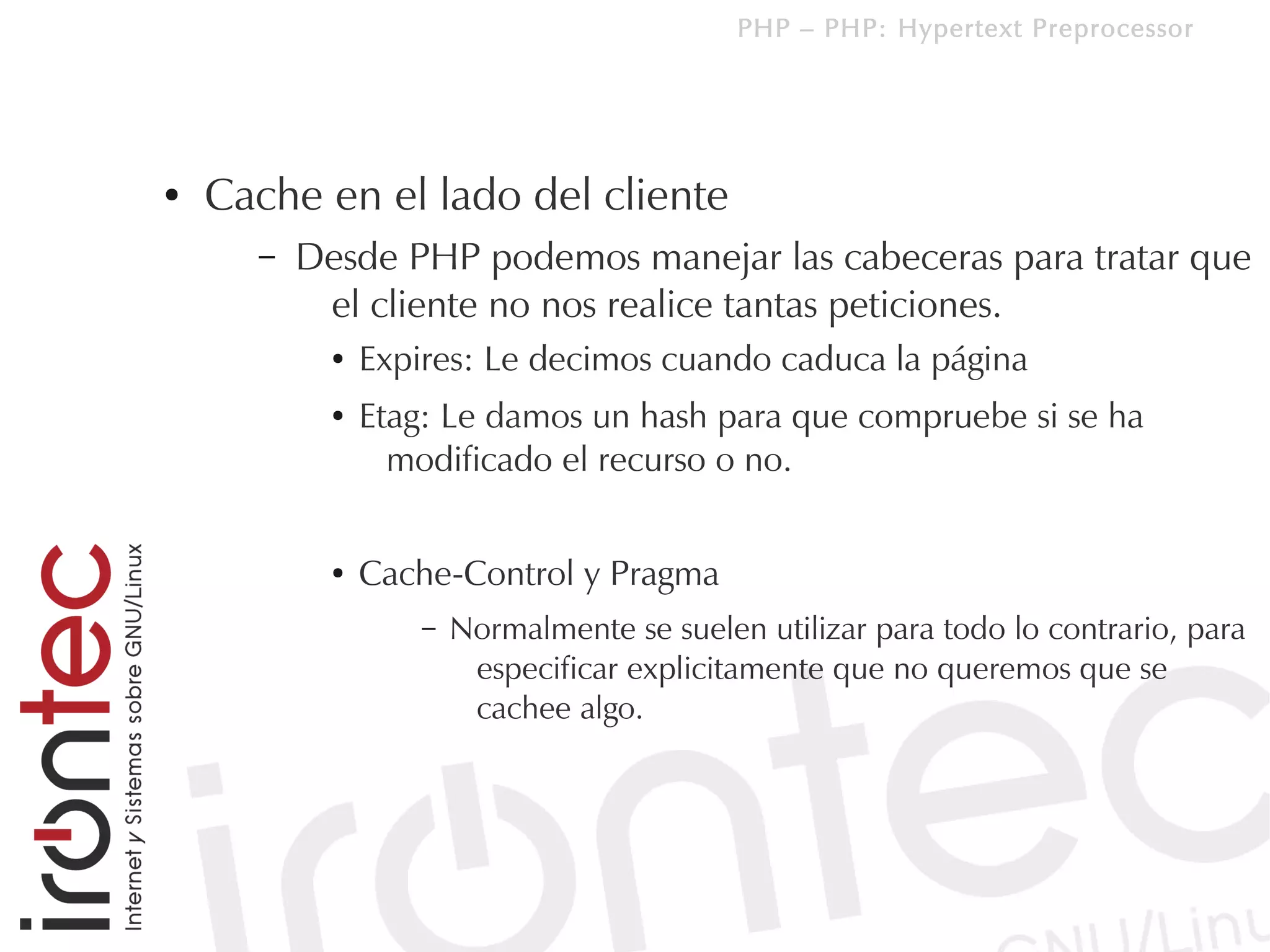 PHP – PHP: Hypertext Preprocessor




●   Cache en el lado del cliente
      –   Desde PHP podemos manejar las cabeceras para tratar que
           el cliente no nos realice tantas peticiones.
            ●   Expires: Le decimos cuando caduca la página
            ●   Etag: Le damos un hash para que compruebe si se ha
                  modificado el recurso o no.


            ●   Cache-Control y Pragma
                    –   Normalmente se suelen utilizar para todo lo contrario, para
                         especificar explicitamente que no queremos que se
                         cachee algo.
 