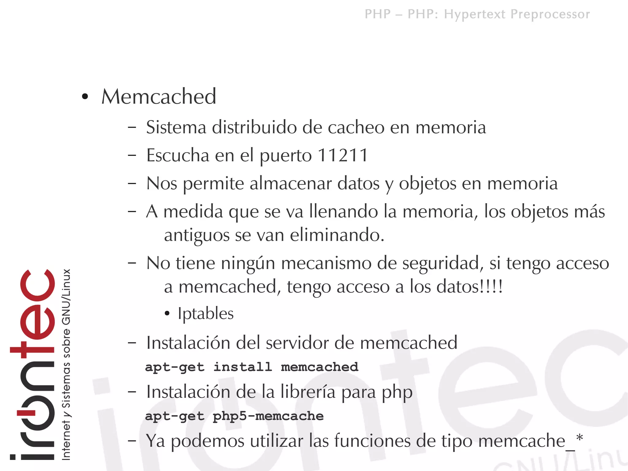 PHP – PHP: Hypertext Preprocessor




●   Memcached
      –   Sistema distribuido de cacheo en memoria
      –   Escucha en el puerto 11211
      –   Nos permite almacenar datos y objetos en memoria
      –   A medida que se va llenando la memoria, los objetos más
             antiguos se van eliminando.
      –   No tiene ningún mecanismo de seguridad, si tengo acceso
             a memcached, tengo acceso a los datos!!!!
            ●   Iptables
      –   Instalación del servidor de memcached
          apt-get install memcached
      –   Instalación de la librería para php
          apt-get php5-memcache
      –   Ya podemos utilizar las funciones de tipo memcache_*
 