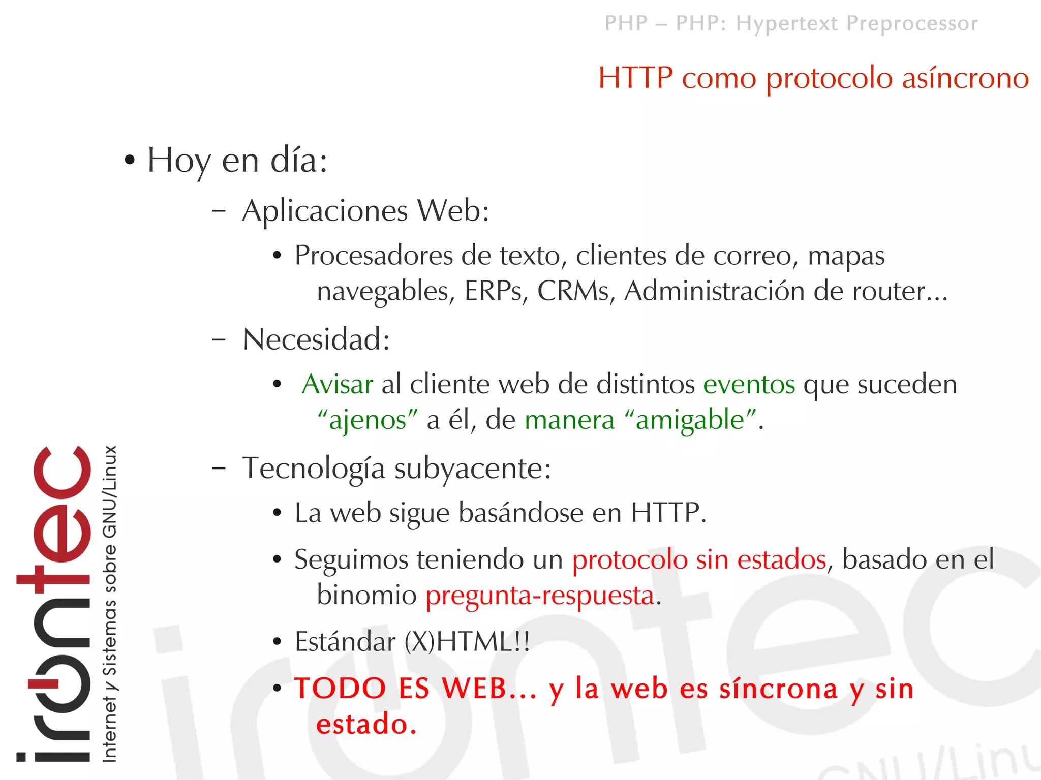 PHP – PHP: Hypertext Preprocessor

                                         HTTP como protocolo asíncrono

●   Hoy en día:
       –   Aplicaciones Web:
             ●   Procesadores de texto, clientes de correo, mapas
                   navegables, ERPs, CRMs, Administración de router...
       –   Necesidad:
             ●   Avisar al cliente web de distintos eventos que suceden
                  “ajenos” a él, de manera “amigable”.
       –   Tecnología subyacente:
             ●   La web sigue basándose en HTTP.
             ●   Seguimos teniendo un protocolo sin estados, basado en el
                   binomio pregunta-respuesta.
             ●   Estándar (X)HTML!!
             ●   TODO ES WEB... y la web es síncrona y sin
                  estado.
 