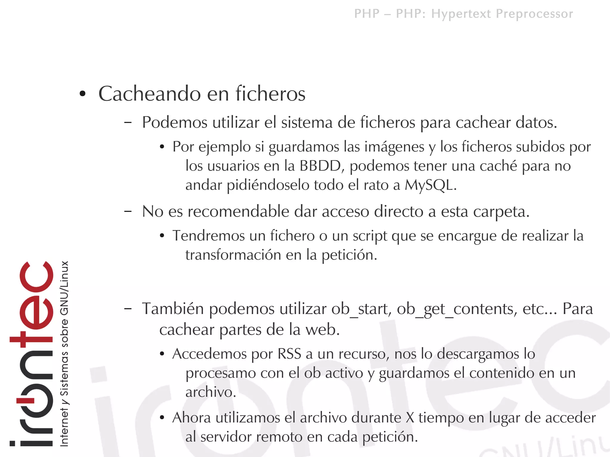 PHP – PHP: Hypertext Preprocessor




●   Cacheando en ficheros
      –   Podemos utilizar el sistema de ficheros para cachear datos.
            ●   Por ejemplo si guardamos las imágenes y los ficheros subidos por
                  los usuarios en la BBDD, podemos tener una caché para no
                  andar pidiéndoselo todo el rato a MySQL.
      –   No es recomendable dar acceso directo a esta carpeta.
            ●   Tendremos un fichero o un script que se encargue de realizar la
                  transformación en la petición.


      –   También podemos utilizar ob_start, ob_get_contents, etc... Para
            cachear partes de la web.
            ●   Accedemos por RSS a un recurso, nos lo descargamos lo
                  procesamo con el ob activo y guardamos el contenido en un
                  archivo.
            ●   Ahora utilizamos el archivo durante X tiempo en lugar de acceder
                 al servidor remoto en cada petición.
 