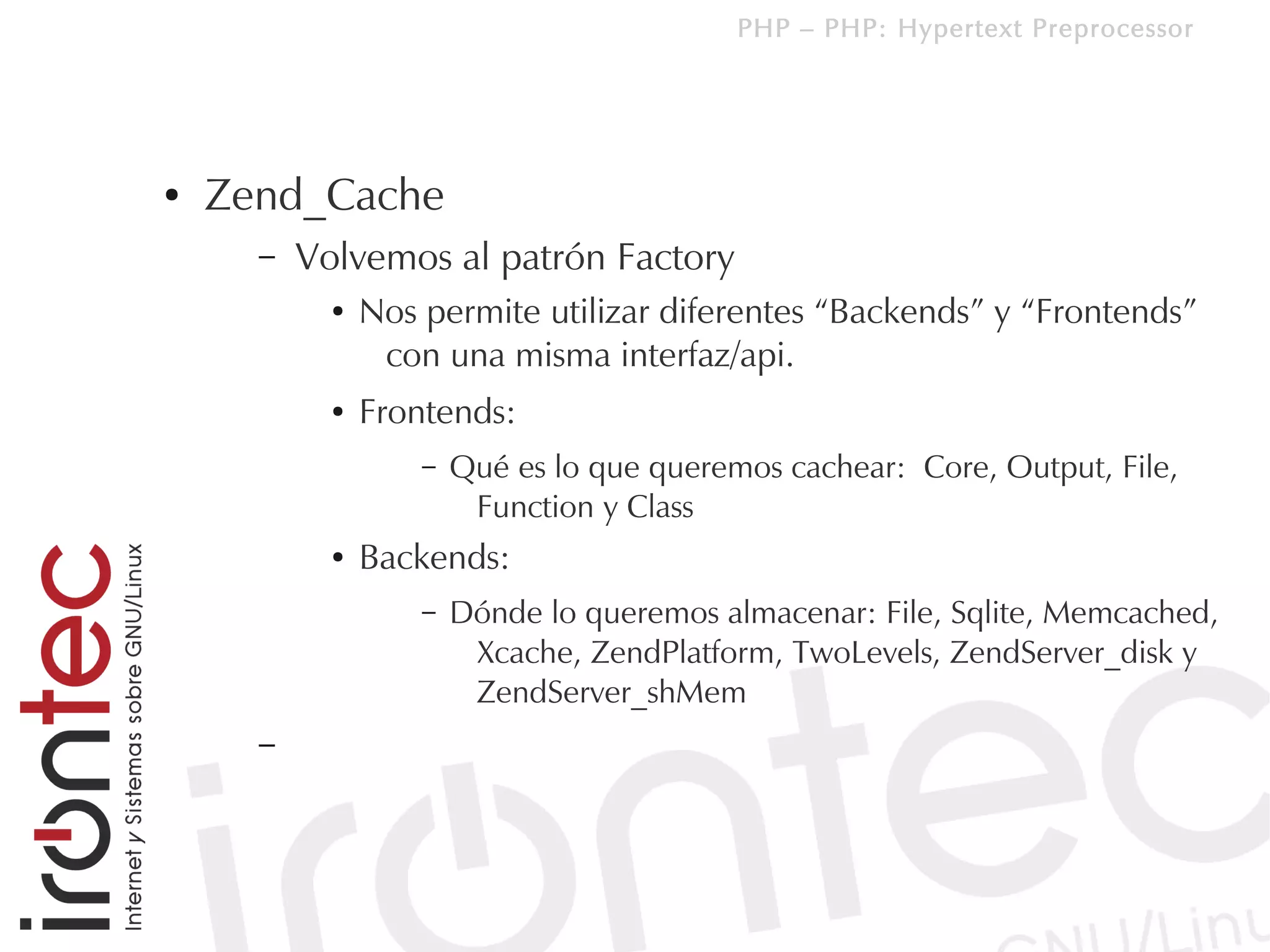 PHP – PHP: Hypertext Preprocessor




●   Zend_Cache
      –   Volvemos al patrón Factory
            ●   Nos permite utilizar diferentes “Backends” y “Frontends”
                 con una misma interfaz/api.
            ●   Frontends:
                    –   Qué es lo que queremos cachear: Core, Output, File,
                         Function y Class
            ●   Backends:
                    –   Dónde lo queremos almacenar: File, Sqlite, Memcached,
                         Xcache, ZendPlatform, TwoLevels, ZendServer_disk y
                         ZendServer_shMem
      –
 