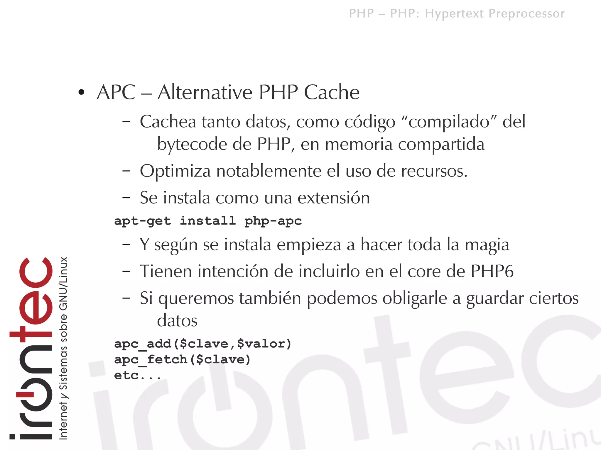 PHP – PHP: Hypertext Preprocessor




●   APC – Alternative PHP Cache
      –   Cachea tanto datos, como código “compilado” del
            bytecode de PHP, en memoria compartida
      –   Optimiza notablemente el uso de recursos.
      –   Se instala como una extensión
     apt-get install php-apc
      –   Y según se instala empieza a hacer toda la magia
      –   Tienen intención de incluirlo en el core de PHP6
      –   Si queremos también podemos obligarle a guardar ciertos
             datos
     apc_add($clave,$valor)
     apc_fetch($clave)
     etc...
 