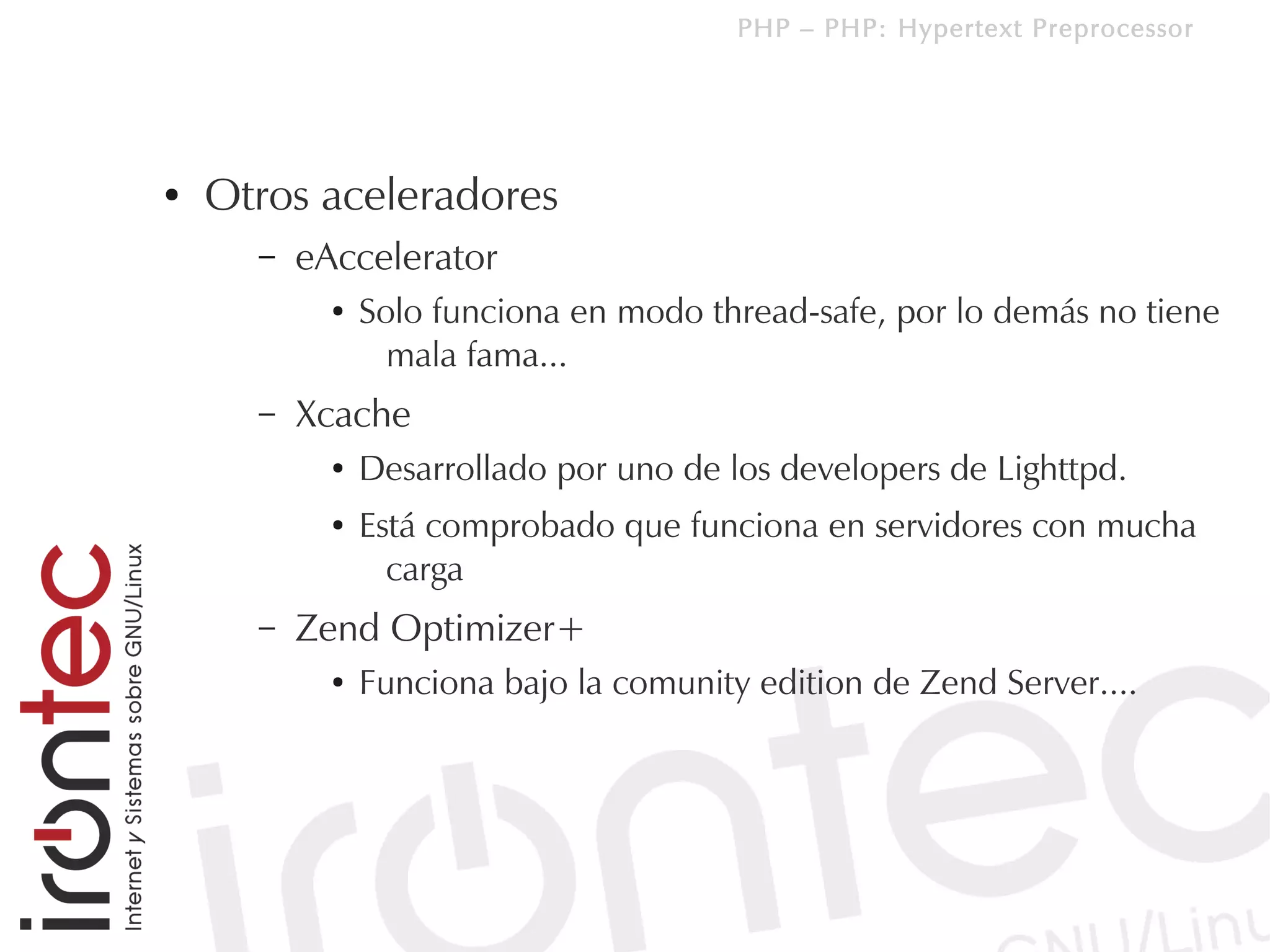 PHP – PHP: Hypertext Preprocessor




●   Otros aceleradores
      –   eAccelerator
            ●   Solo funciona en modo thread-safe, por lo demás no tiene
                  mala fama...
      –   Xcache
            ●   Desarrollado por uno de los developers de Lighttpd.
            ●   Está comprobado que funciona en servidores con mucha
                  carga
      –   Zend Optimizer+
            ●   Funciona bajo la comunity edition de Zend Server....
 