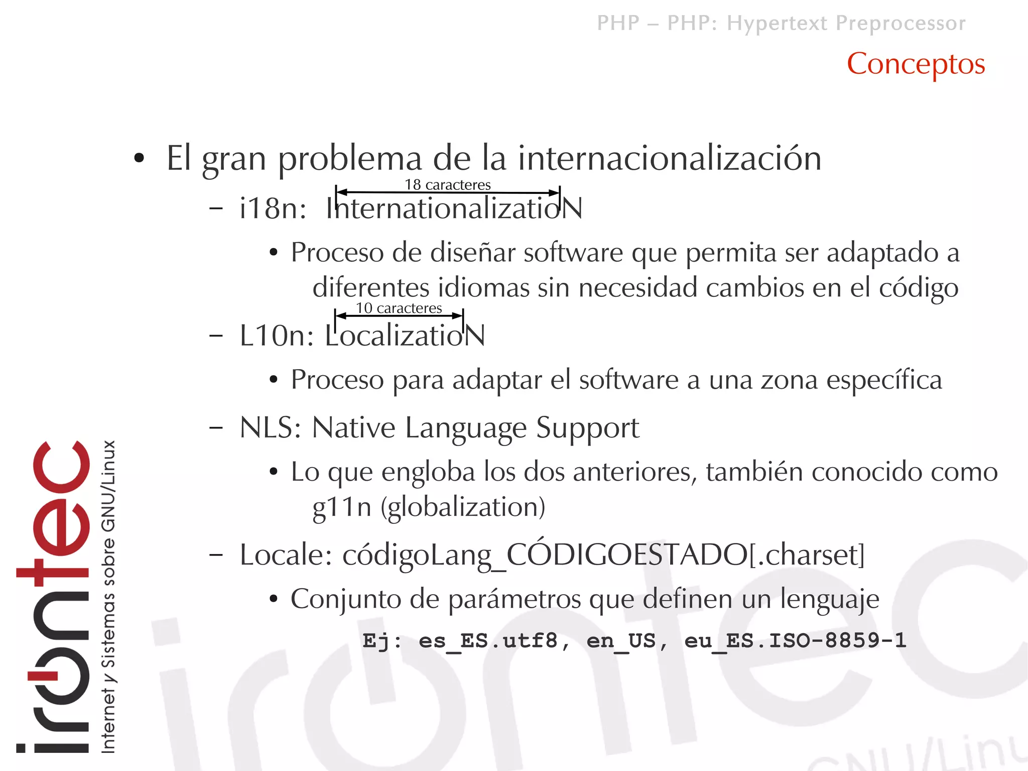 PHP – PHP: Hypertext Preprocessor

                                                                  Conceptos

●   El gran problema de la internacionalización
                            18 caracteres
      –   i18n: InternationalizatioN
            ●   Proceso de diseñar software que permita ser adaptado a
                  diferentes idiomas sin necesidad cambios en el código
                     10 caracteres
      –   L10n: LocalizatioN
            ●   Proceso para adaptar el software a una zona específica
      –   NLS: Native Language Support
            ●   Lo que engloba los dos anteriores, también conocido como
                  g11n (globalization)
      –   Locale: códigoLang_CÓDIGOESTADO[.charset]
            ●   Conjunto de parámetros que definen un lenguaje
                      Ej: es_ES.utf8, en_US, eu_ES.ISO-8859-1
 