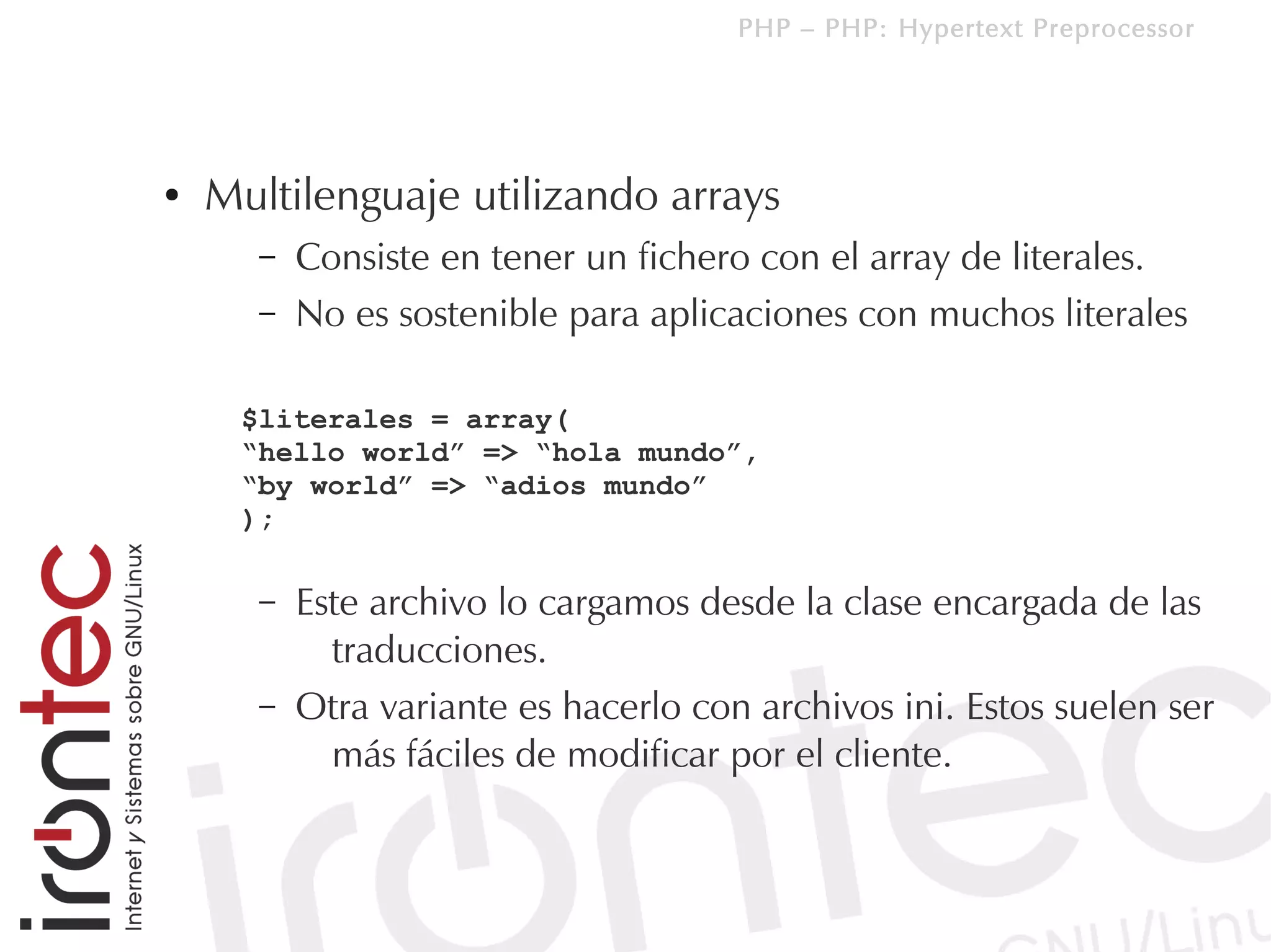 PHP – PHP: Hypertext Preprocessor




●   Multilenguaje utilizando arrays
      –   Consiste en tener un fichero con el array de literales.
      –   No es sostenible para aplicaciones con muchos literales

     $literales = array(
     “hello world” => “hola mundo”,
     “by world” => “adios mundo”
     );

      –   Este archivo lo cargamos desde la clase encargada de las
            traducciones.
      –   Otra variante es hacerlo con archivos ini. Estos suelen ser
            más fáciles de modificar por el cliente.
 