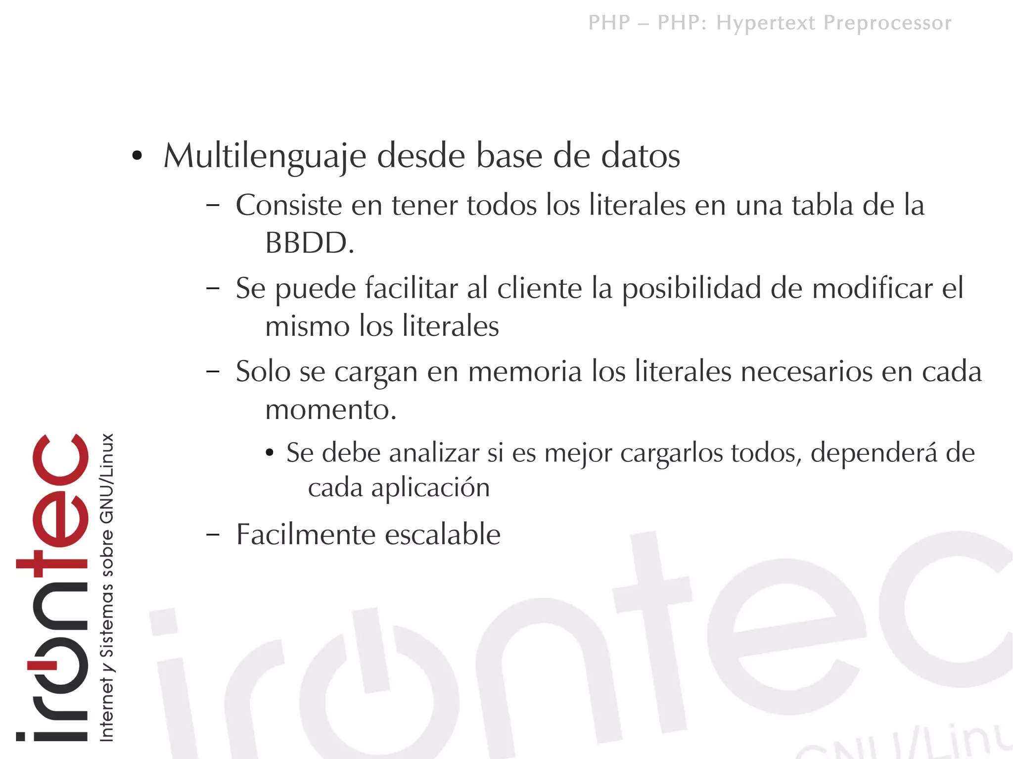 PHP – PHP: Hypertext Preprocessor




●   Multilenguaje desde base de datos
      –   Consiste en tener todos los literales en una tabla de la
            BBDD.
      –   Se puede facilitar al cliente la posibilidad de modificar el
            mismo los literales
      –   Solo se cargan en memoria los literales necesarios en cada
            momento.
            ●   Se debe analizar si es mejor cargarlos todos, dependerá de
                  cada aplicación
      –   Facilmente escalable
 