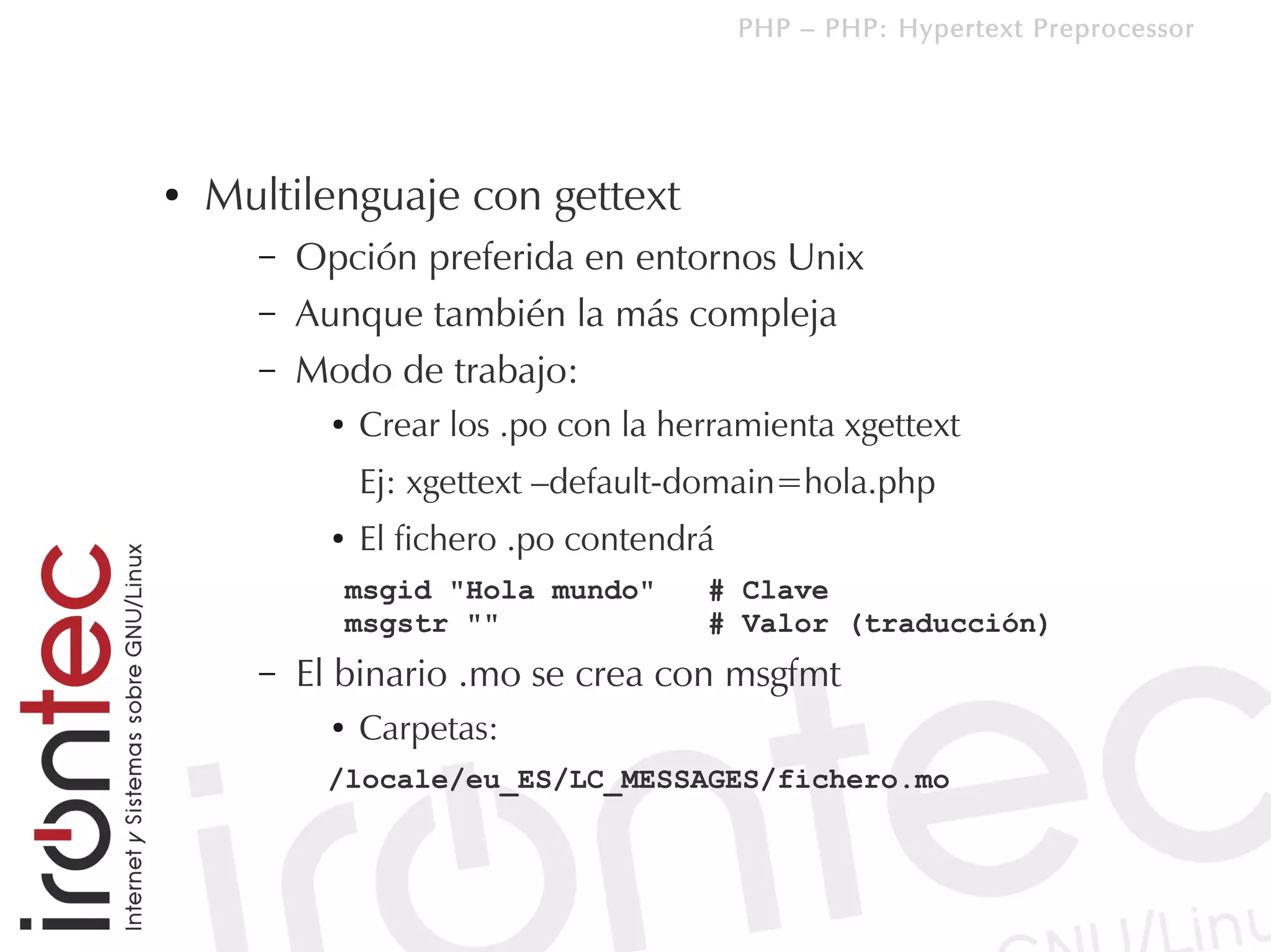 PHP – PHP: Hypertext Preprocessor




●   Multilenguaje con gettext
      –   Opción preferida en entornos Unix
      –   Aunque también la más compleja
      –   Modo de trabajo:
            ●   Crear los .po con la herramienta xgettext
                Ej: xgettext –default-domain=hola.php
            ●   El fichero .po contendrá
                msgid "Hola mundo"     # Clave
                msgstr ""              # Valor (traducción)
      –   El binario .mo se crea con msgfmt
            ●   Carpetas:
           /locale/eu_ES/LC_MESSAGES/fichero.mo
 