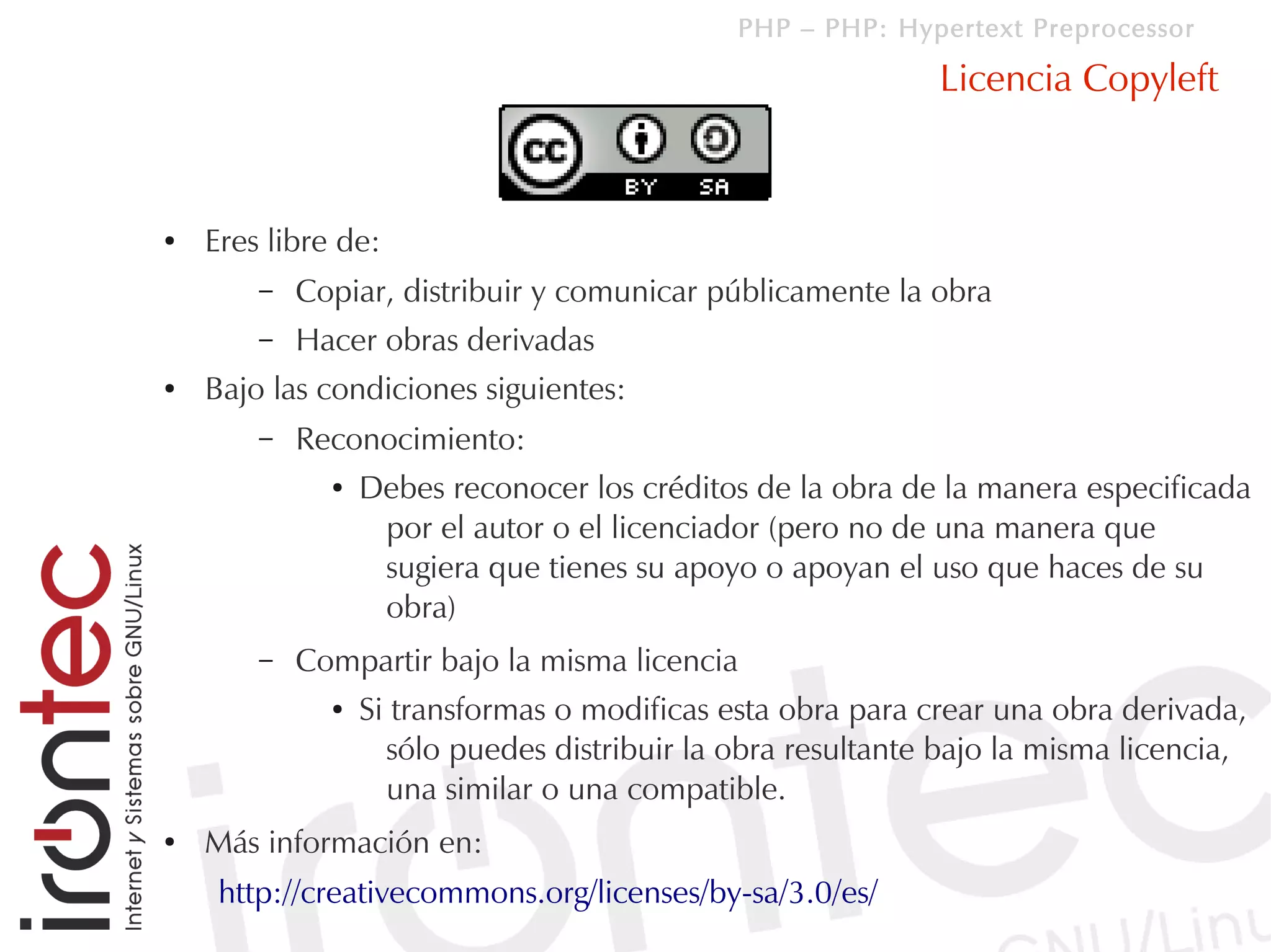 PHP – PHP: Hypertext Preprocessor

                                                             Licencia Copyleft



●   Eres libre de:
        –   Copiar, distribuir y comunicar públicamente la obra
        –   Hacer obras derivadas
●   Bajo las condiciones siguientes:
        –   Reconocimiento:
              ●   Debes reconocer los créditos de la obra de la manera especificada
                   por el autor o el licenciador (pero no de una manera que
                   sugiera que tienes su apoyo o apoyan el uso que haces de su
                   obra)
        –   Compartir bajo la misma licencia
              ●   Si transformas o modificas esta obra para crear una obra derivada,
                    sólo puedes distribuir la obra resultante bajo la misma licencia,
                    una similar o una compatible.
●   Más información en:
     http://creativecommons.org/licenses/by-sa/3.0/es/
 