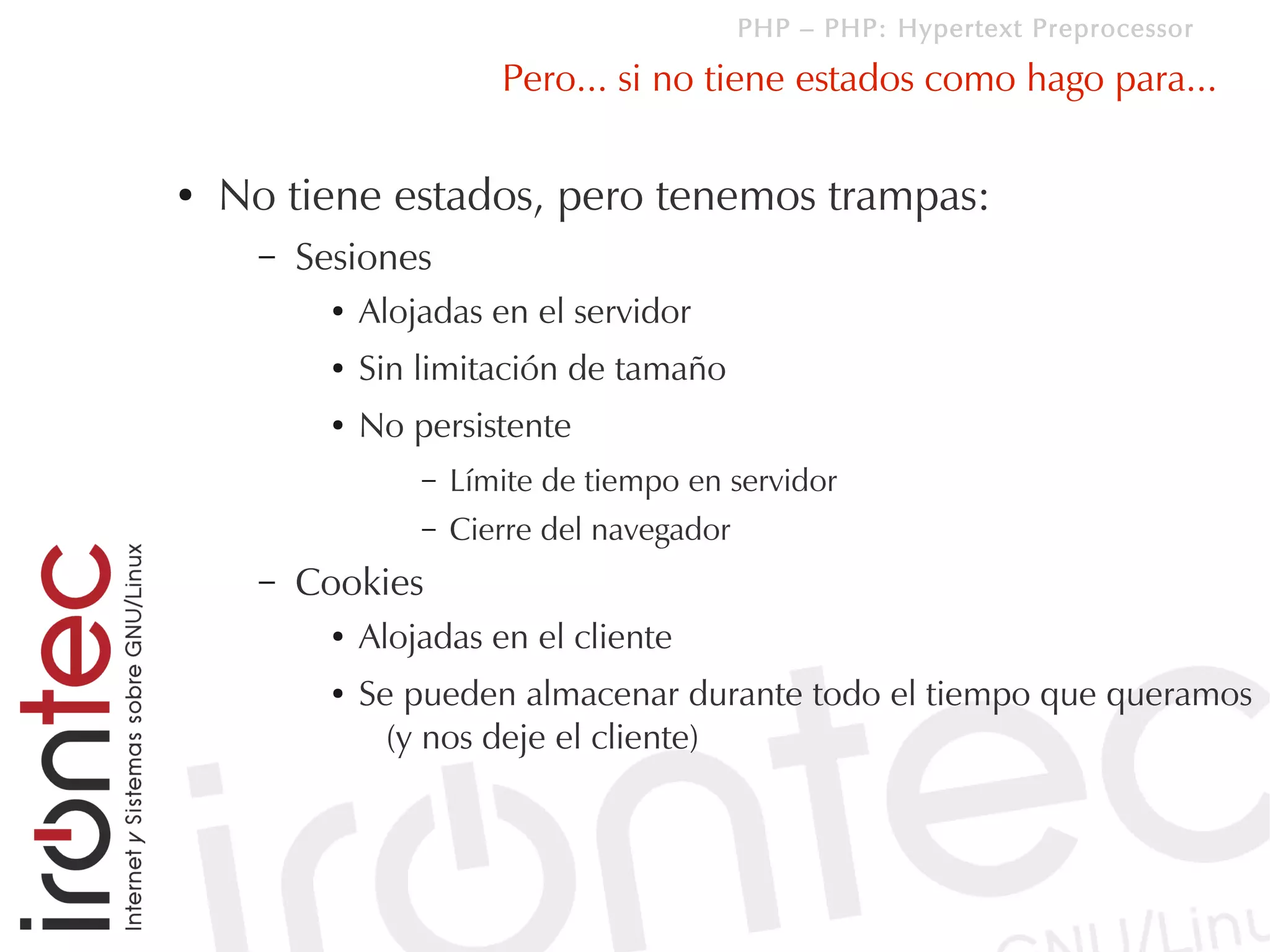 PHP – PHP: Hypertext Preprocessor

                           Pero... si no tiene estados como hago para...

●   No tiene estados, pero tenemos trampas:
      –   Sesiones
            ●   Alojadas en el servidor
            ●   Sin limitación de tamaño
            ●   No persistente
                    –   Límite de tiempo en servidor
                    –   Cierre del navegador
      –   Cookies
            ●   Alojadas en el cliente
            ●   Se pueden almacenar durante todo el tiempo que queramos
                  (y nos deje el cliente)
 