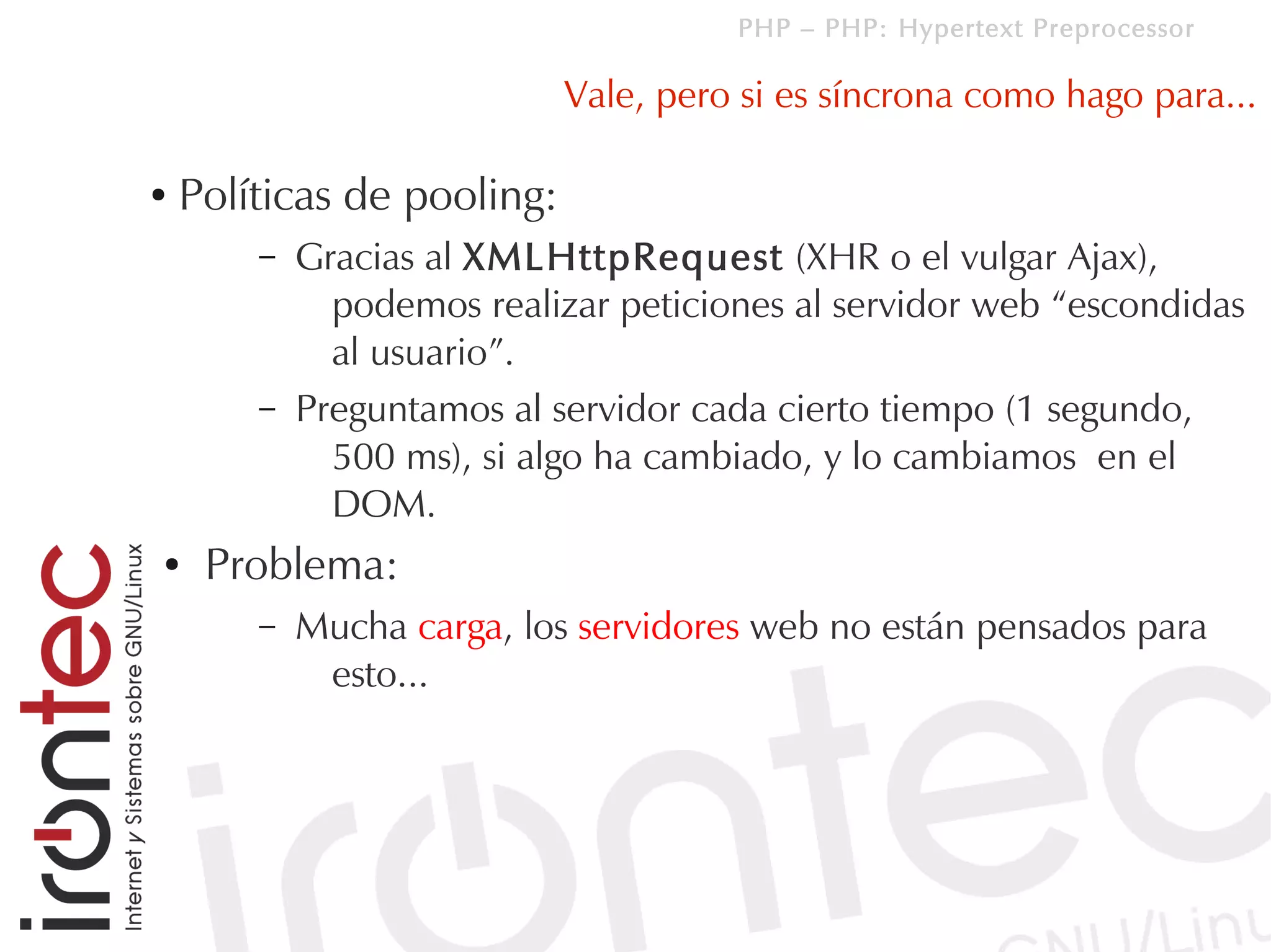 PHP – PHP: Hypertext Preprocessor

                            Vale, pero si es síncrona como hago para...

●   Políticas de pooling:
        –   Gracias al XMLHttpRequest (XHR o el vulgar Ajax),
              podemos realizar peticiones al servidor web “escondidas
              al usuario”.
        –   Preguntamos al servidor cada cierto tiempo (1 segundo,
              500 ms), si algo ha cambiado, y lo cambiamos en el
              DOM.
●    Problema:
        –   Mucha carga, los servidores web no están pensados para
             esto...
 