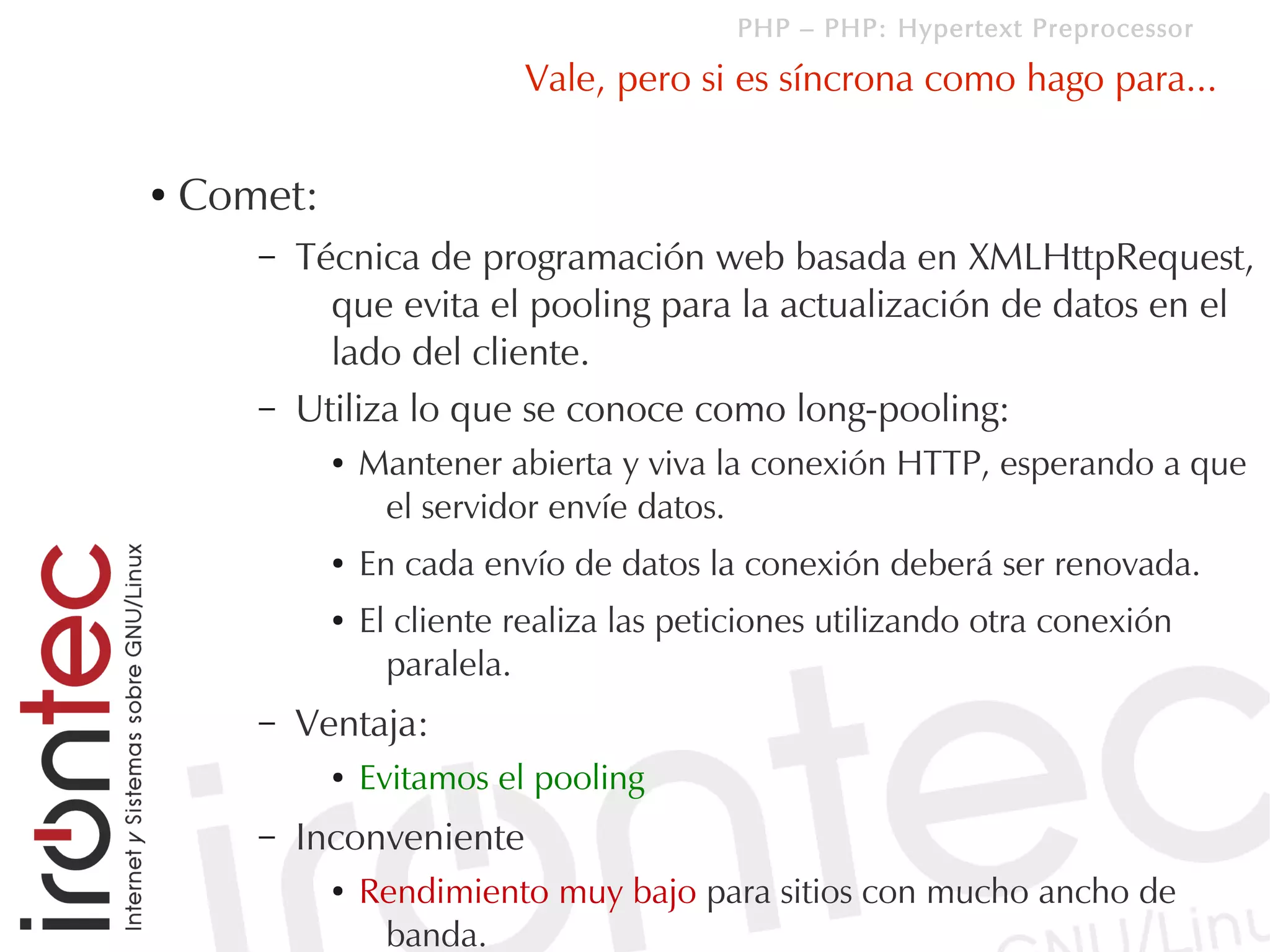 PHP – PHP: Hypertext Preprocessor

                            Vale, pero si es síncrona como hago para...

●   Comet:
       –   Técnica de programación web basada en XMLHttpRequest,
             que evita el pooling para la actualización de datos en el
             lado del cliente.
       –   Utiliza lo que se conoce como long-pooling:
             ●   Mantener abierta y viva la conexión HTTP, esperando a que
                  el servidor envíe datos.
             ●   En cada envío de datos la conexión deberá ser renovada.
             ●   El cliente realiza las peticiones utilizando otra conexión
                   paralela.
       –   Ventaja:
             ●   Evitamos el pooling
       –   Inconveniente
             ●   Rendimiento muy bajo para sitios con mucho ancho de
                  banda.
 