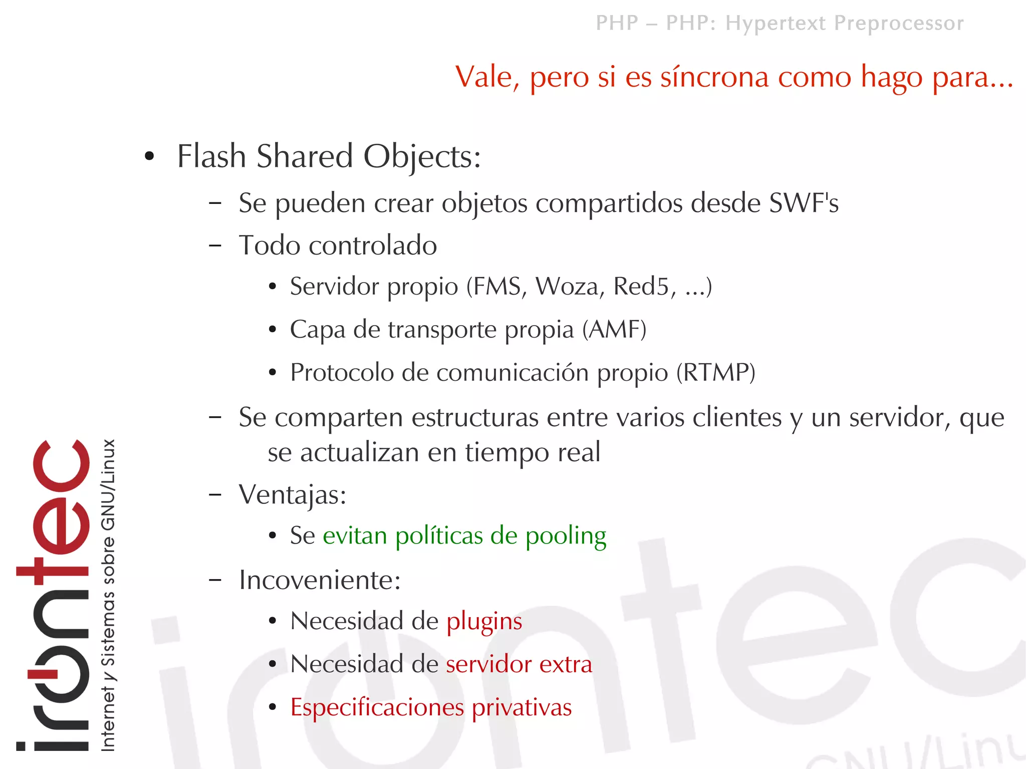 PHP – PHP: Hypertext Preprocessor

                               Vale, pero si es síncrona como hago para...

●   Flash Shared Objects:
      –   Se pueden crear objetos compartidos desde SWF's
      –   Todo controlado
            ●   Servidor propio (FMS, Woza, Red5, ...)
            ●   Capa de transporte propia (AMF)
            ●   Protocolo de comunicación propio (RTMP)
      –   Se comparten estructuras entre varios clientes y un servidor, que
            se actualizan en tiempo real
      –   Ventajas:
            ●   Se evitan políticas de pooling
      –   Incoveniente:
            ●   Necesidad de plugins
            ●   Necesidad de servidor extra
            ●   Especificaciones privativas
 