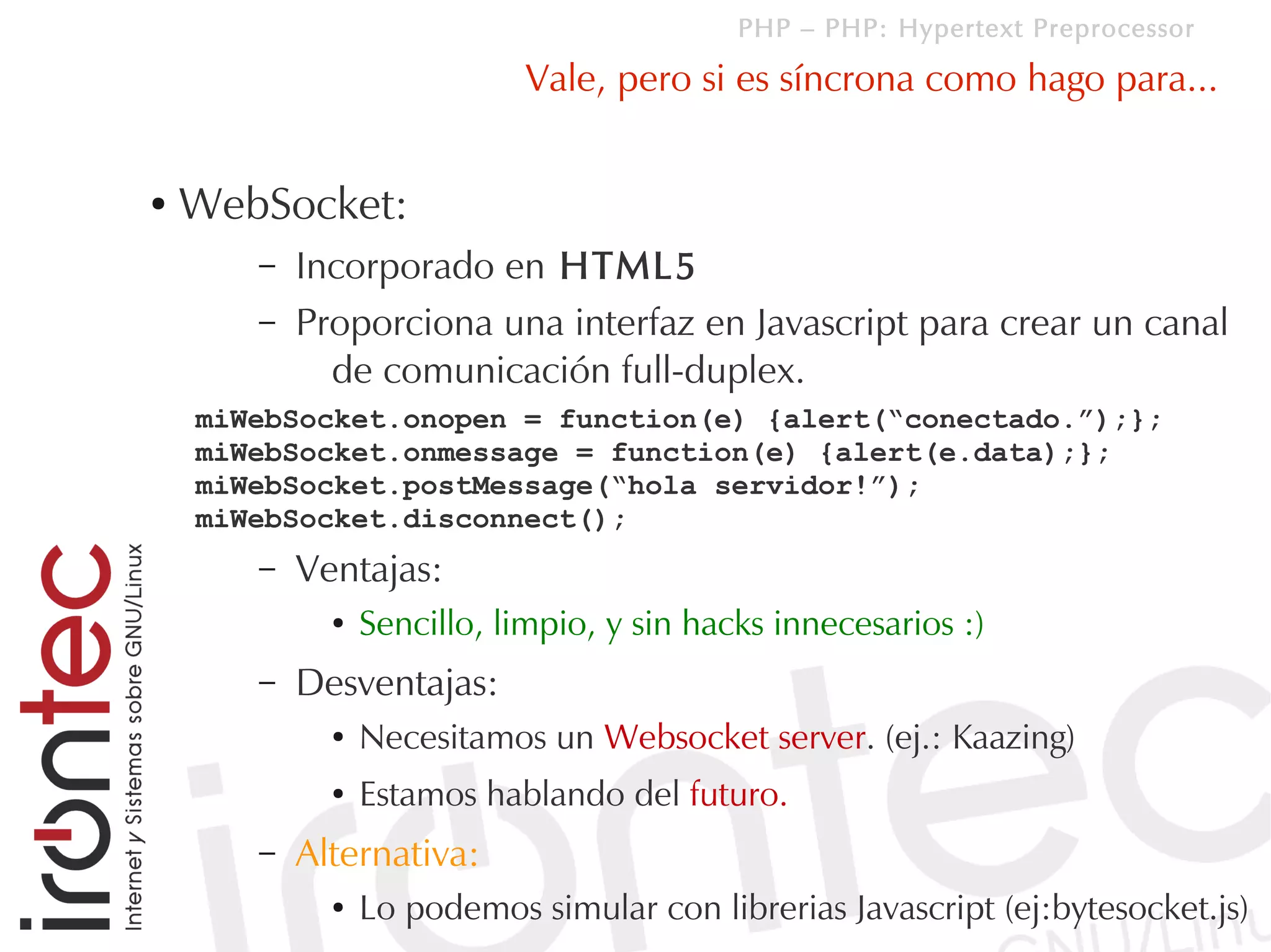 PHP – PHP: Hypertext Preprocessor

                            Vale, pero si es síncrona como hago para...


●   WebSocket:
       –   Incorporado en HTML5
       –   Proporciona una interfaz en Javascript para crear un canal
             de comunicación full-duplex.
    miWebSocket.onopen = function(e) {alert(“conectado.”);};
    miWebSocket.onmessage = function(e) {alert(e.data);};
    miWebSocket.postMessage(“hola servidor!”);
    miWebSocket.disconnect();
       –   Ventajas:
             ●   Sencillo, limpio, y sin hacks innecesarios :)
       –   Desventajas:
             ●   Necesitamos un Websocket server. (ej.: Kaazing)
             ●   Estamos hablando del futuro.
       –   Alternativa:
             ●   Lo podemos simular con librerias Javascript (ej:bytesocket.js)
 