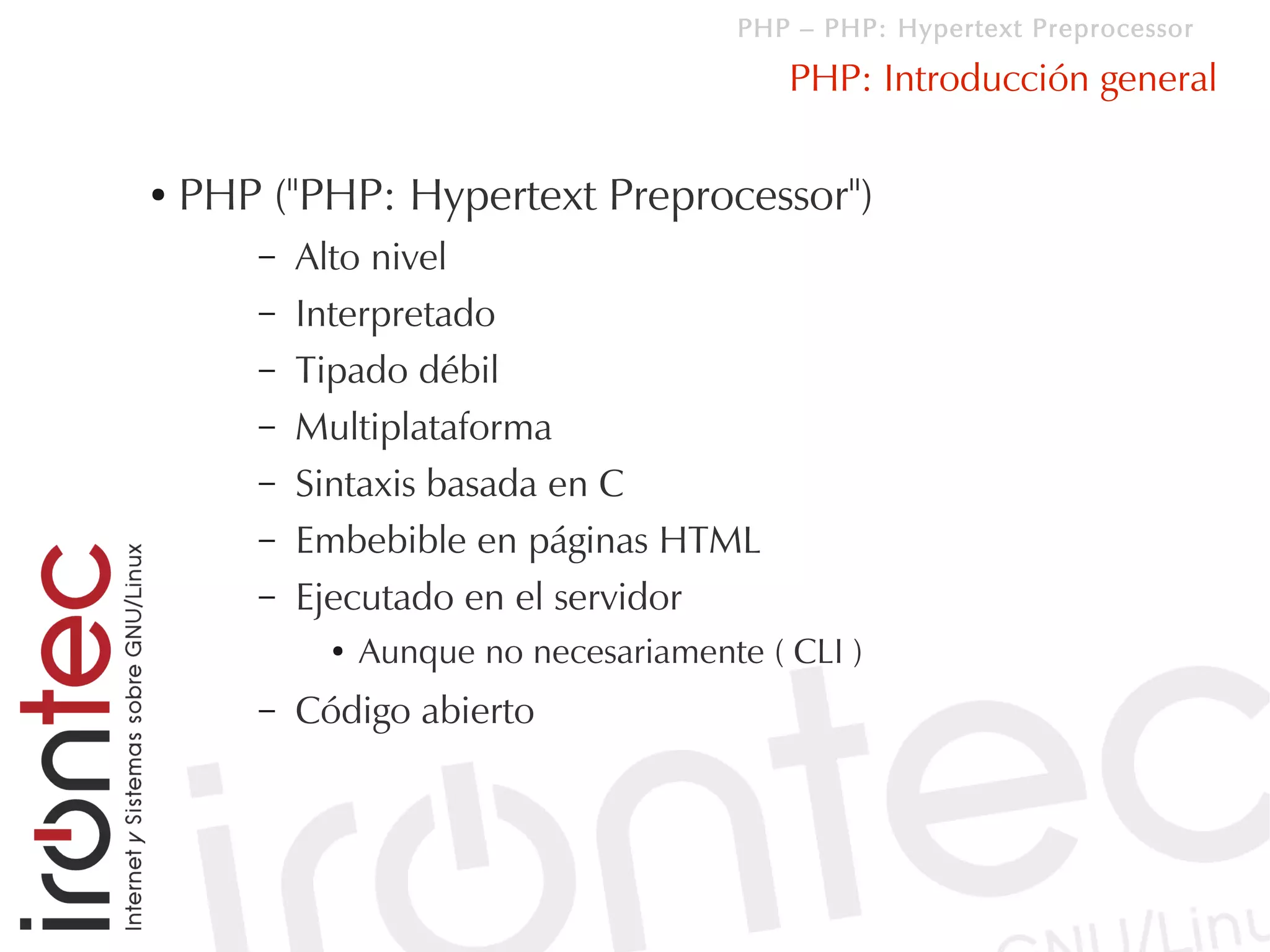 PHP – PHP: Hypertext Preprocessor

                                             PHP: Introducción general

●   PHP ("PHP: Hypertext Preprocessor")
        –   Alto nivel
        –   Interpretado
        –   Tipado débil
        –   Multiplataforma
        –   Sintaxis basada en C
        –   Embebible en páginas HTML
        –   Ejecutado en el servidor
              ●   Aunque no necesariamente ( CLI )
        –   Código abierto
 