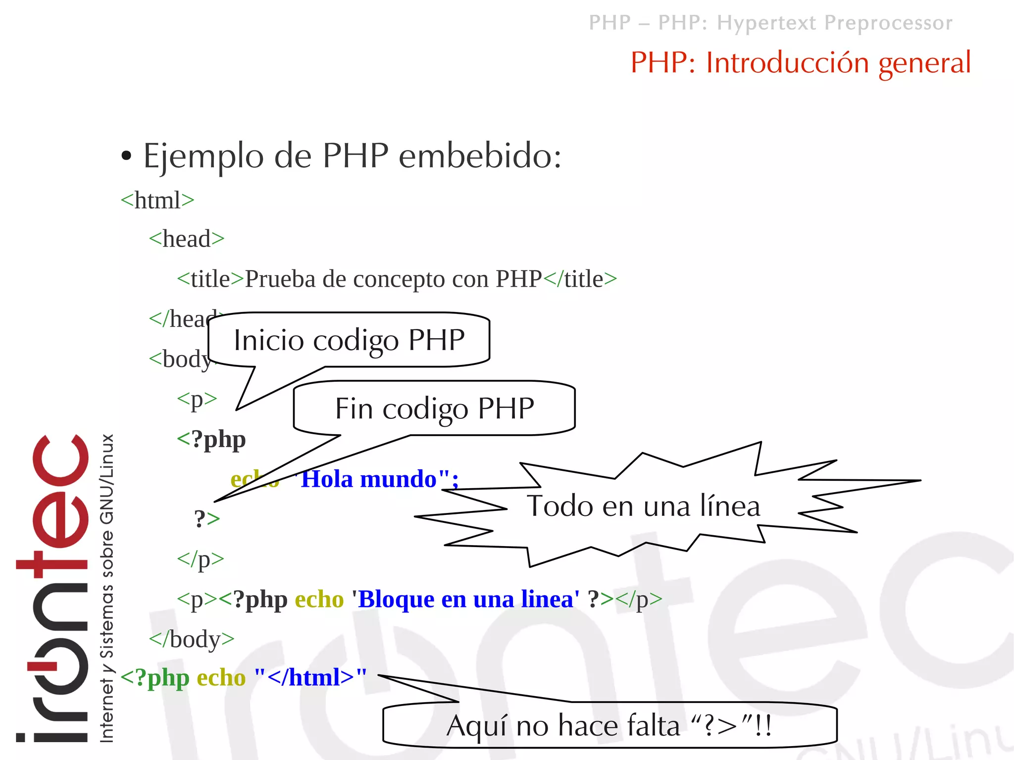 PHP – PHP: Hypertext Preprocessor

                                                  PHP: Introducción general

●   Ejemplo de PHP embebido:
<html>
    <head>
      <title>Prueba de concepto con PHP</title>
    </head>
              Inicio codigo PHP
    <body>
      <p>            Fin codigo PHP
      <?php
             echo "Hola mundo";
       ?>                             Todo en una línea
      </p>
      <p><?php echo 'Bloque en una linea' ?></p>
  </body>
<?php echo "</html>"
                               Aquí no hace falta “?>”!!
 