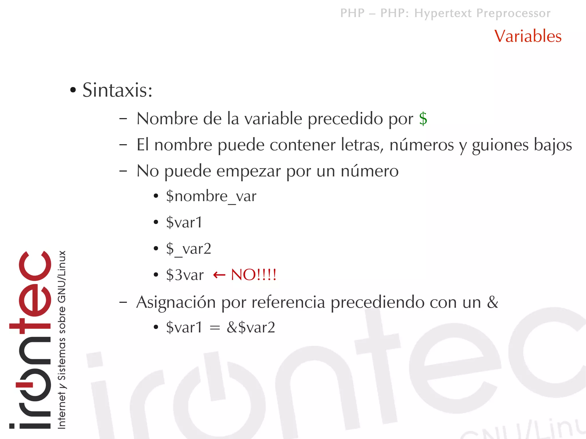 PHP – PHP: Hypertext Preprocessor

                                                              Variables

●   Sintaxis:
        –   Nombre de la variable precedido por $
        –   El nombre puede contener letras, números y guiones bajos
        –   No puede empezar por un número
              ●   $nombre_var
              ●   $var1
              ●   $_var2
              ●   $3var ← NO!!!!
        –   Asignación por referencia precediendo con un &
              ●   $var1 = &$var2
 