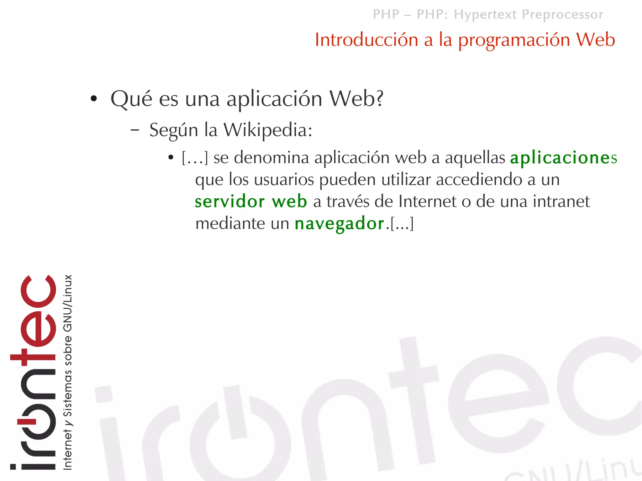 PHP – PHP: Hypertext Preprocessor

                               Introducción a la programación Web

●   Qué es una aplicación Web?
     –   Según la Wikipedia:
           ●   […] se denomina aplicación web a aquellas aplicaciones
                 que los usuarios pueden utilizar accediendo a un
                 servidor web a través de Internet o de una intranet
                 mediante un navegador.[...]
 