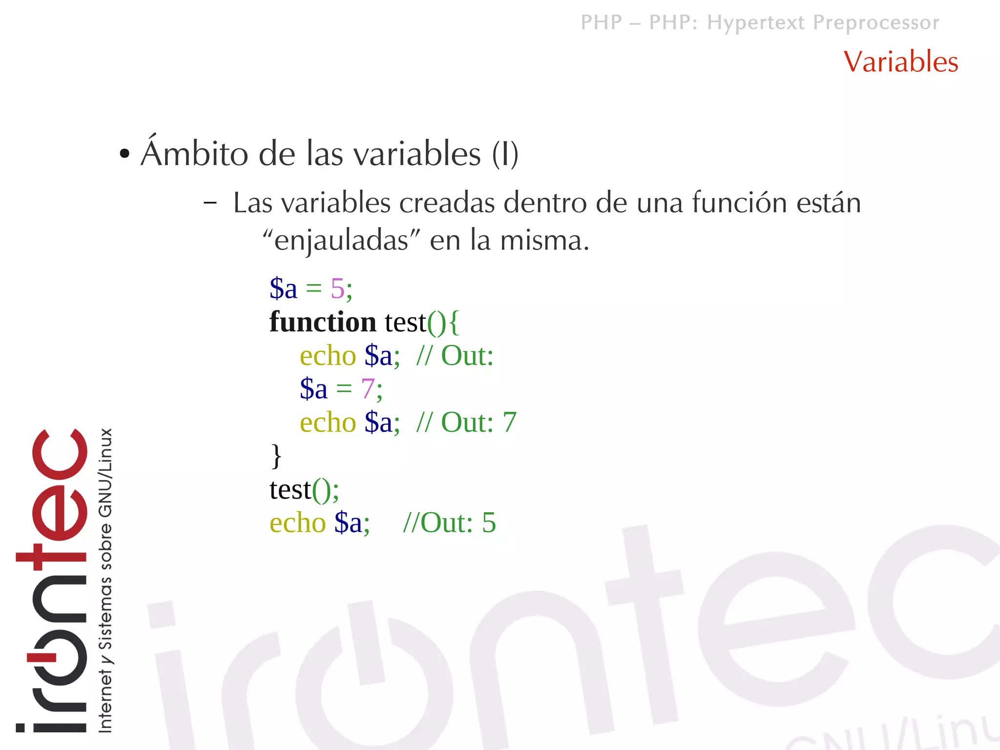 PHP – PHP: Hypertext Preprocessor

                                                               Variables

●   Ámbito de las variables (I)
        –   Las variables creadas dentro de una función están
              “enjauladas” en la misma.
              $a = 5;
              function test(){
                 echo $a; // Out:
                 $a = 7;
                 echo $a; // Out: 7
              }
              test();
              echo $a; //Out: 5
 