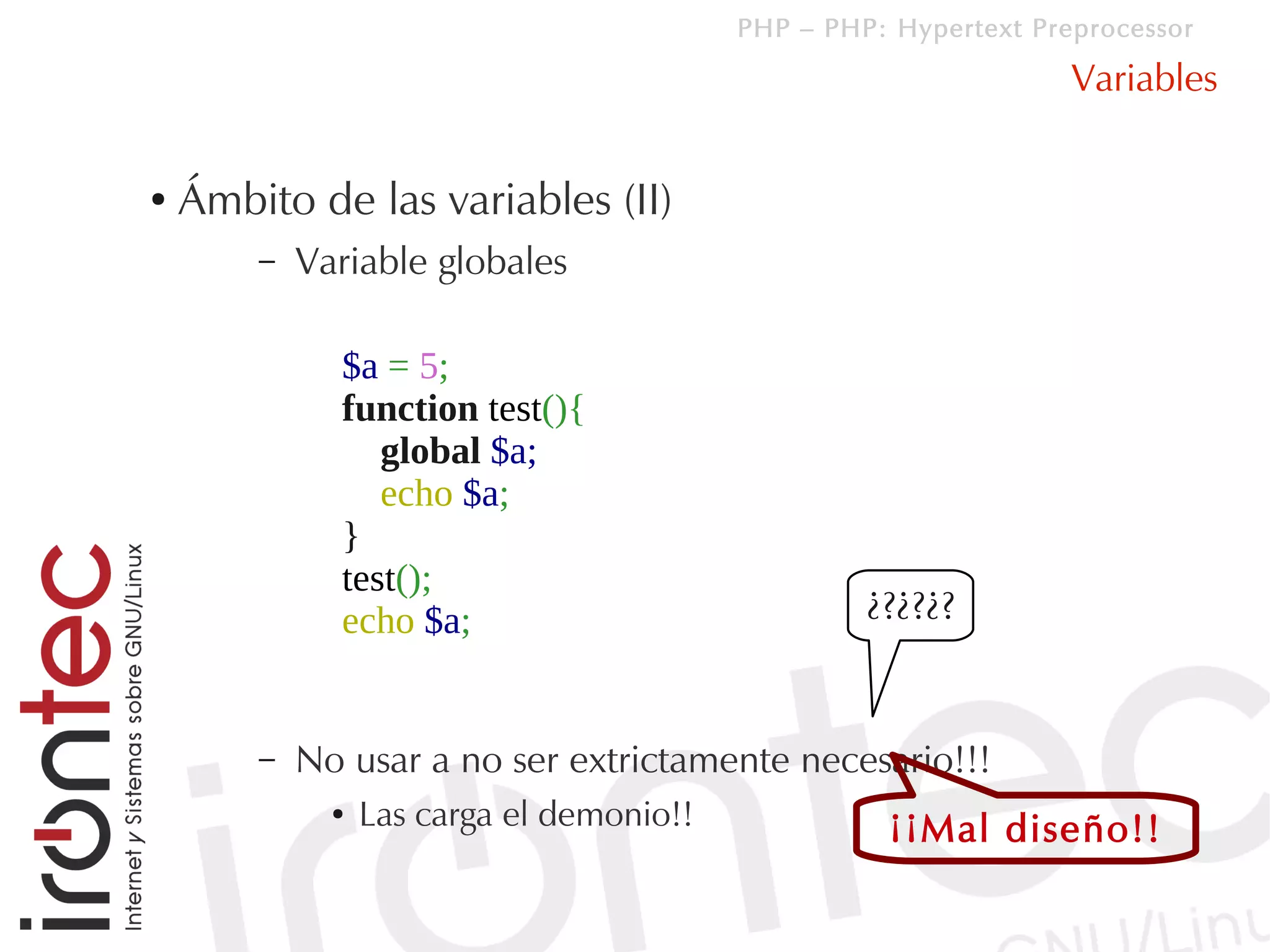 PHP – PHP: Hypertext Preprocessor

                                                                   Variables

●   Ámbito de las variables (II)
        –   Variable globales

              $a = 5;
              function test(){
                 global $a;
                 echo $a;
              }
              test();
              echo $a;                              ¿?¿?¿?


        –   No usar a no ser extrictamente necesario!!!
              ●   Las carga el demonio!!             ¡¡Mal diseño!!
 
