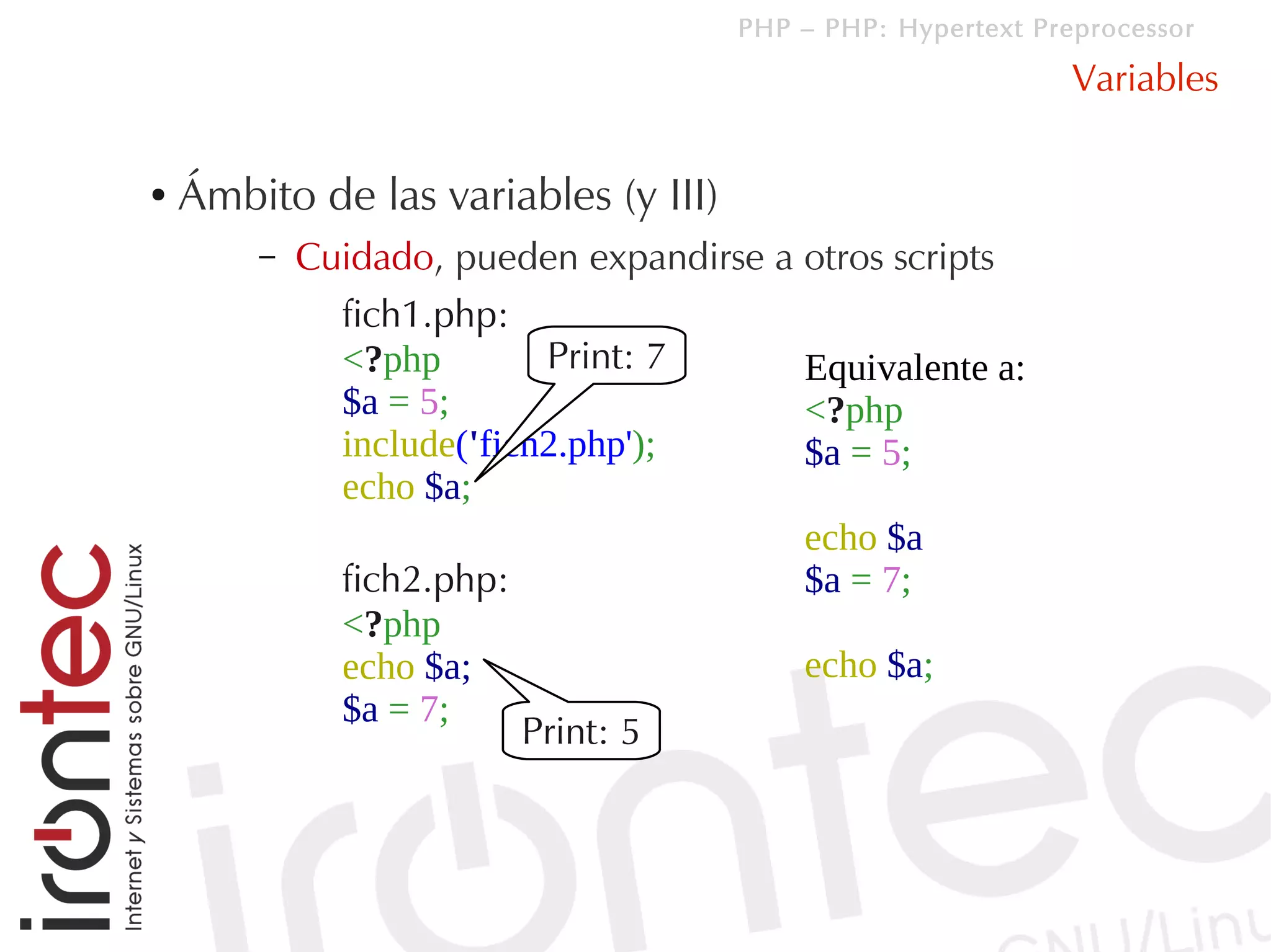 PHP – PHP: Hypertext Preprocessor

                                                              Variables

●   Ámbito de las variables (y III)
        –   Cuidado, pueden expandirse a otros scripts
              fich1.php:
              <?php        Print: 7      Equivalente a:
              $a = 5;                    <?php
              include('fich2.php');      $a = 5;
              echo $a;
                                         echo $a
              fich2.php:                 $a = 7;
              <?php
              echo $a;                   echo $a;
              $a = 7;
                          Print: 5
 