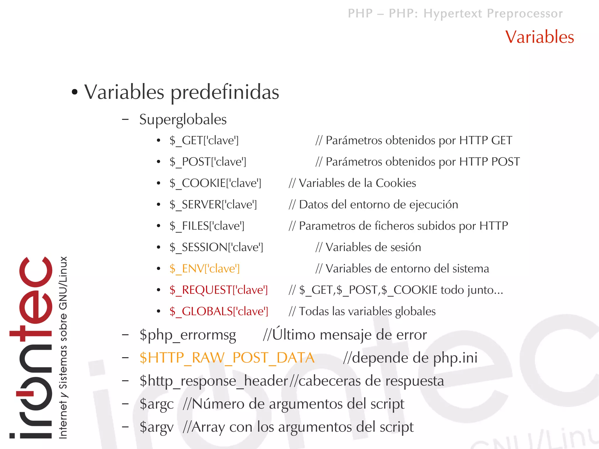 PHP – PHP: Hypertext Preprocessor

                                                                                    Variables

●   Variables predefinidas
        –   Superglobales
              ●   $_GET['clave']              // Parámetros obtenidos por HTTP GET
              ●   $_POST['clave']             // Parámetros obtenidos por HTTP POST
              ●   $_COOKIE['clave']      // Variables de la Cookies
              ●   $_SERVER['clave']      // Datos del entorno de ejecución
              ●   $_FILES['clave']       // Parametros de ficheros subidos por HTTP
              ●   $_SESSION['clave']          // Variables de sesión
              ●   $_ENV['clave']              // Variables de entorno del sistema
              ●   $_REQUEST['clave']     // $_GET,$_POST,$_COOKIE todo junto...
              ●   $_GLOBALS['clave']     // Todas las variables globales
        –   $php_errormsg             //Último mensaje de error
        –   $HTTP_RAW_POST_DATA                     //depende de php.ini
        –   $http_response_header //cabeceras de respuesta
        –   $argc //Número de argumentos del script
        –   $argv //Array con los argumentos del script
 