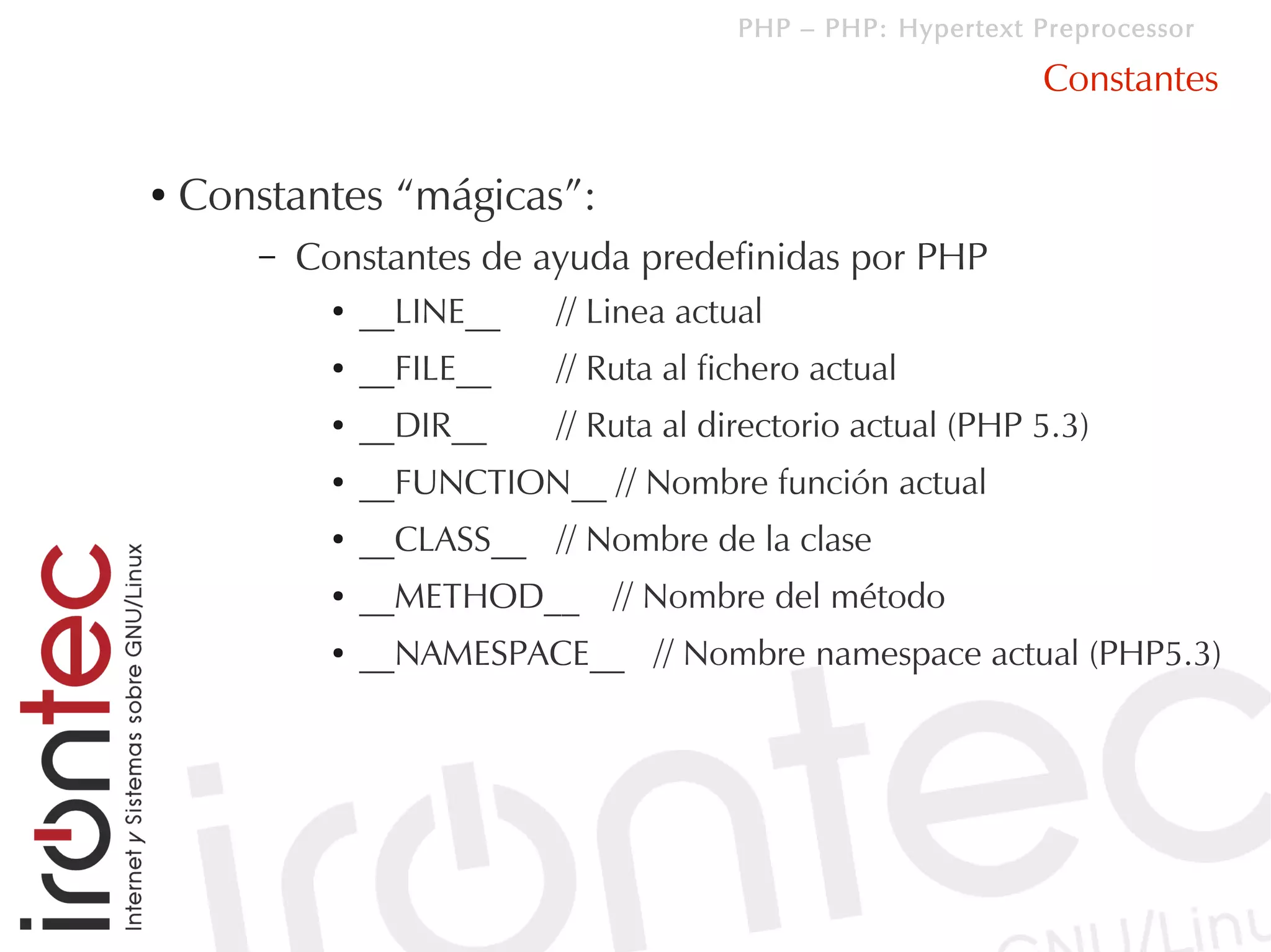 PHP – PHP: Hypertext Preprocessor

                                                                Constantes

●   Constantes “mágicas”:
        –   Constantes de ayuda predefinidas por PHP
              ●   __LINE__   // Linea actual
              ●   __FILE__   // Ruta al fichero actual
              ●   __DIR__    // Ruta al directorio actual (PHP 5.3)
              ●   __FUNCTION__ // Nombre función actual
              ●   __CLASS__ // Nombre de la clase
              ●   __METHOD__ // Nombre del método
              ●   __NAMESPACE__ // Nombre namespace actual (PHP5.3)
 