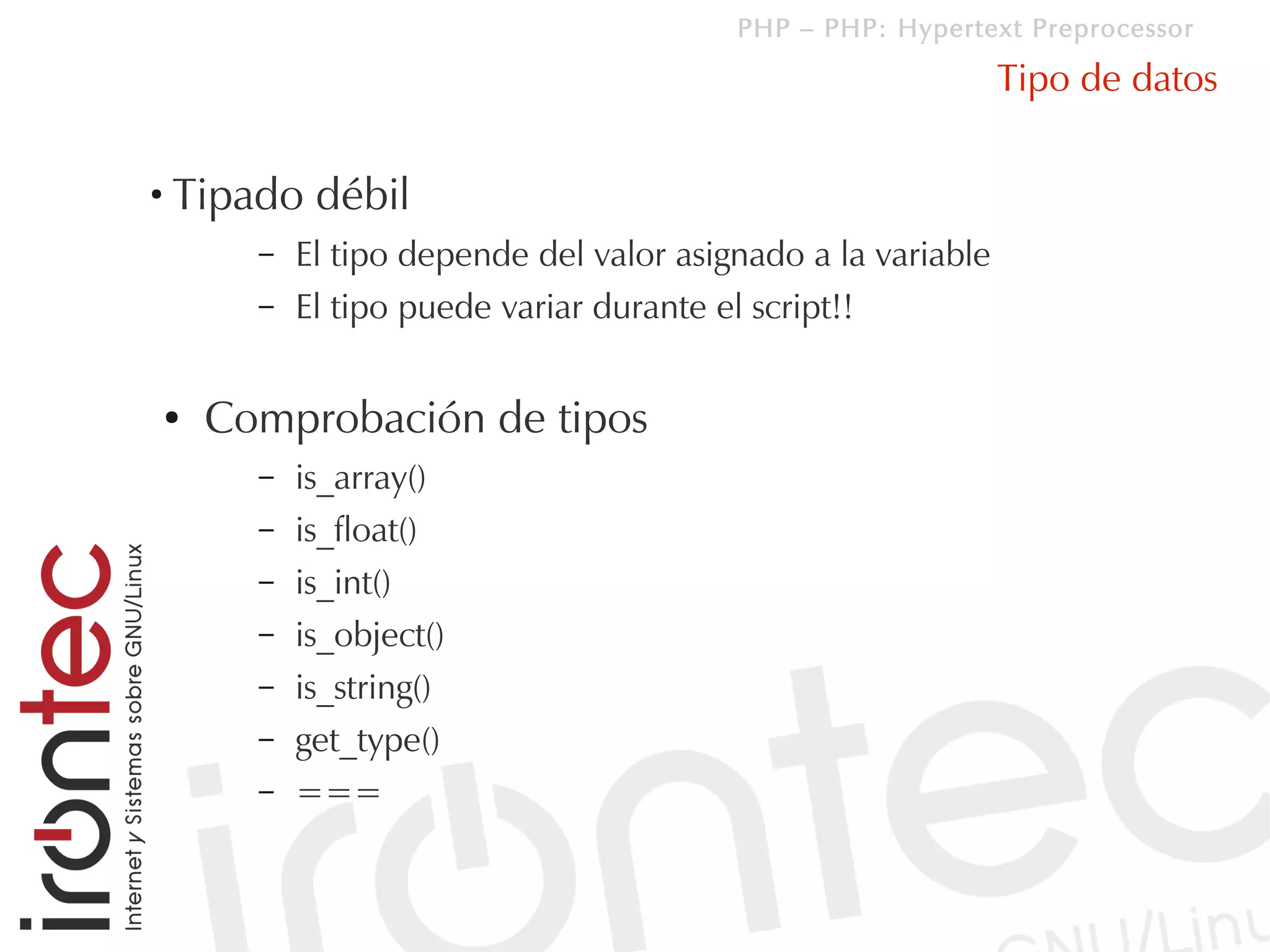 PHP – PHP: Hypertext Preprocessor

                                                                 Tipo de datos

●
    Tipado débil
          –   El tipo depende del valor asignado a la variable
          –   El tipo puede variar durante el script!!

    ●   Comprobación de tipos
          –   is_array()
          –   is_float()
          –   is_int()
          –   is_object()
          –   is_string()
          –   get_type()
          –   ===
 