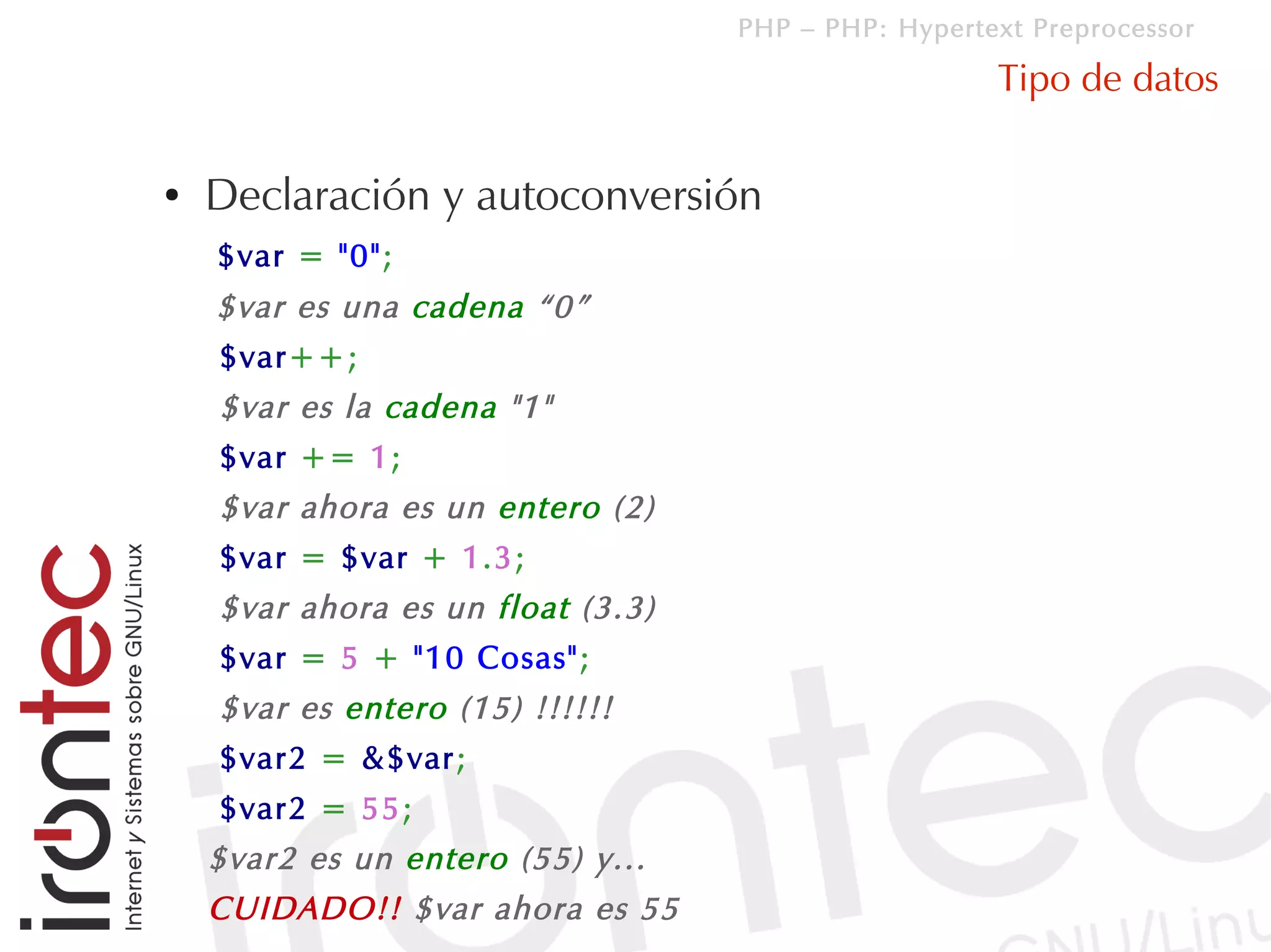 PHP – PHP: Hypertext Preprocessor

                                                     Tipo de datos

●   Declaración y autoconversión
    $var = "0";
    $var es una cadena “0”
    $var++;
    $var es la cadena "1"
    $var += 1;
    $var ahora es un entero (2)
    $var = $var + 1.3;
    $var ahora es un float (3.3)
    $var = 5 + "10 Cosas";
    $var es entero (15) !!!!!!
    $var2 = &$var;
    $var2 = 55;
    $var2 es un entero (55) y...
    CUIDADO!! $var ahora es 55
 