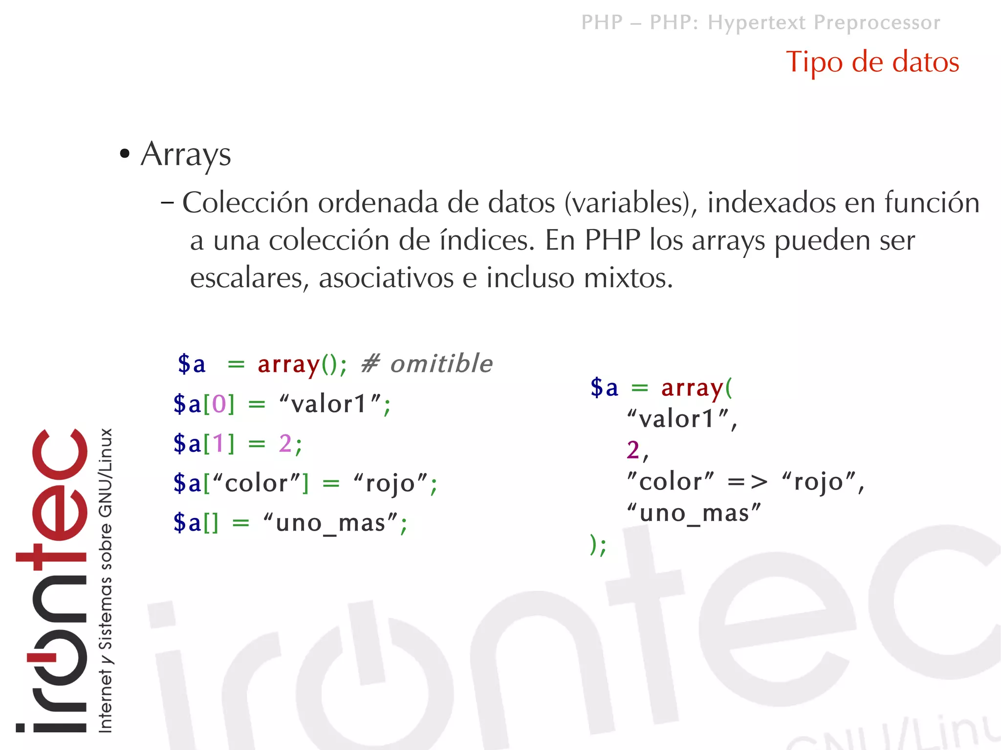 PHP – PHP: Hypertext Preprocessor

                                                         Tipo de datos

●   Arrays
     –   Colección ordenada de datos (variables), indexados en función
         a una colección de índices. En PHP los arrays pueden ser
         escalares, asociativos e incluso mixtos.

         $a = array(); # omitible
                                        $a = array(
      $a[0] = “valor1”;
                                           “valor1”,
      $a[1] = 2;                           2,
      $a[“color”] = “rojo”;                ”color” => “rojo”,
      $a[] = “uno_mas”;                    “uno_mas”
                                        );
 