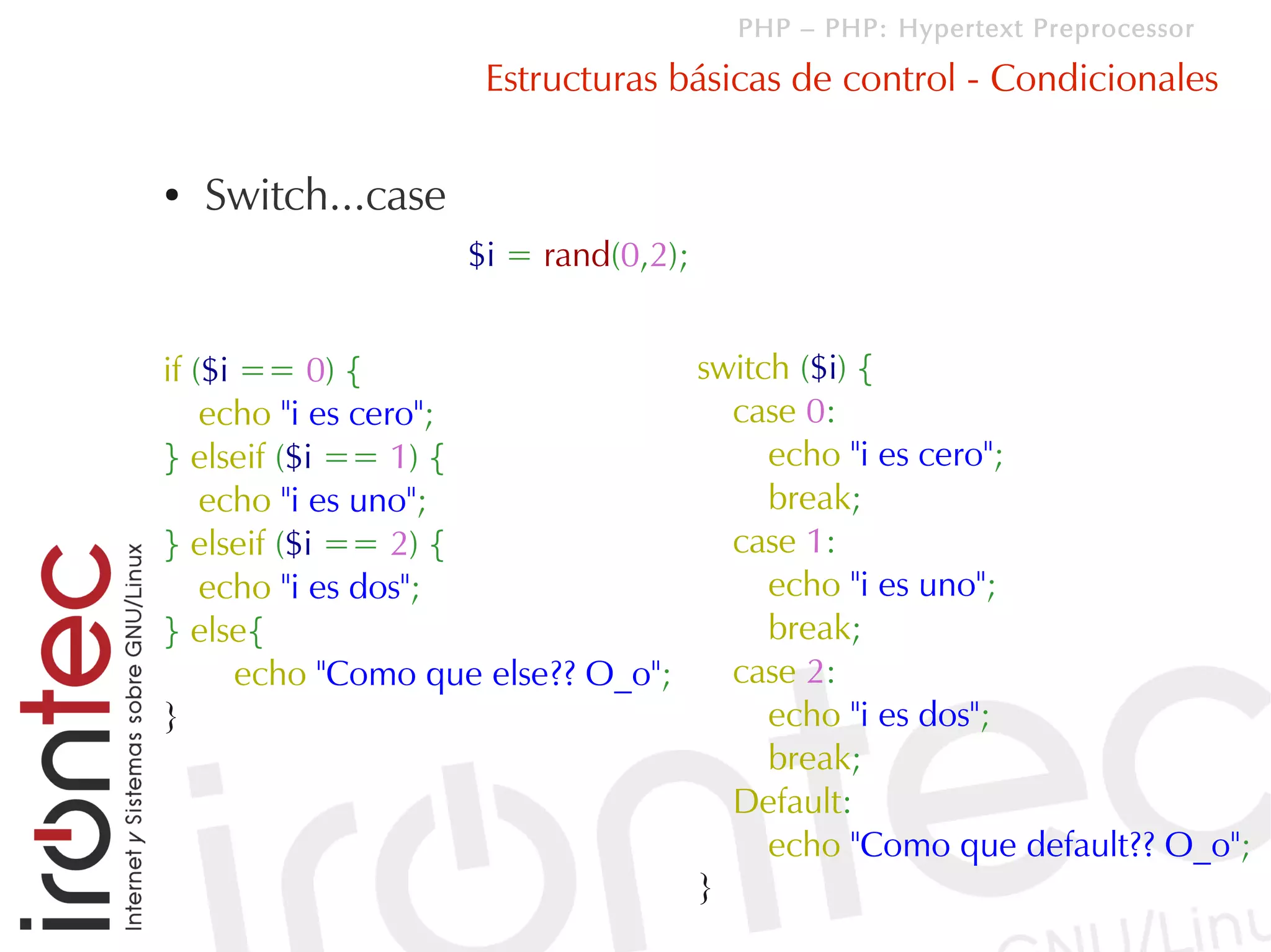 PHP – PHP: Hypertext Preprocessor

                     Estructuras básicas de control - Condicionales

●   Switch...case
                    $i = rand(0,2);


if ($i == 0) {                     switch ($i) {
    echo "i es cero";                case 0:
} elseif ($i == 1) {                    echo "i es cero";
    echo "i es uno";                    break;
} elseif ($i == 2) {                 case 1:
    echo "i es dos";                    echo "i es uno";
} else{                                 break;
       echo "Como que else?? O_o";   case 2:
}                                       echo "i es dos";
                                        break;
                                     Default:
                                        echo "Como que default?? O_o";
                                   }
 