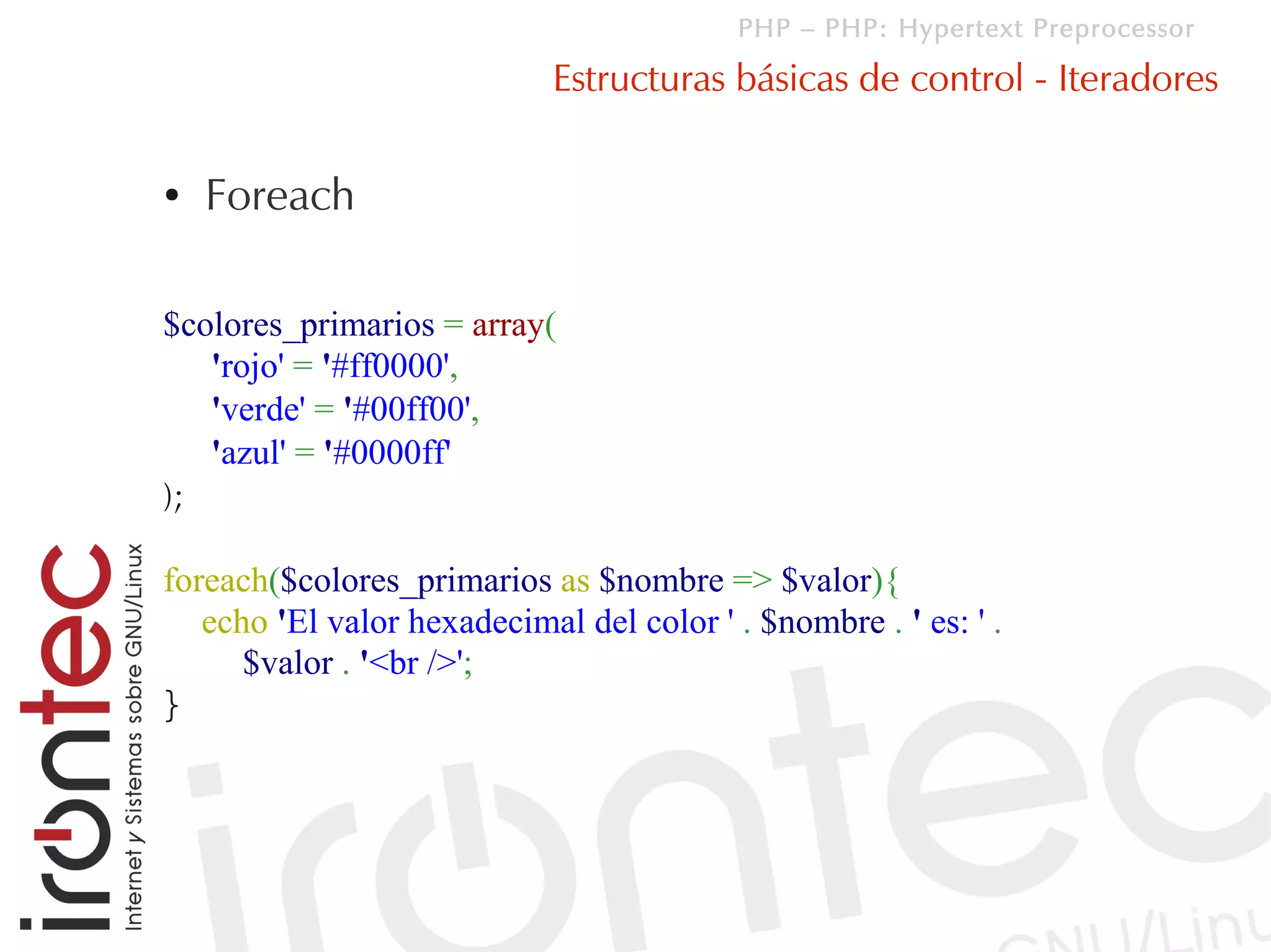 PHP – PHP: Hypertext Preprocessor

                             Estructuras básicas de control - Iteradores

●   Foreach

$colores_primarios = array(
   'rojo' = '#ff0000',
   'verde' = '#00ff00',
   'azul' = '#0000ff'
);

foreach($colores_primarios as $nombre => $valor){
   echo 'El valor hexadecimal del color ' . $nombre . ' es: ' .
      $valor . '<br />';
}
 