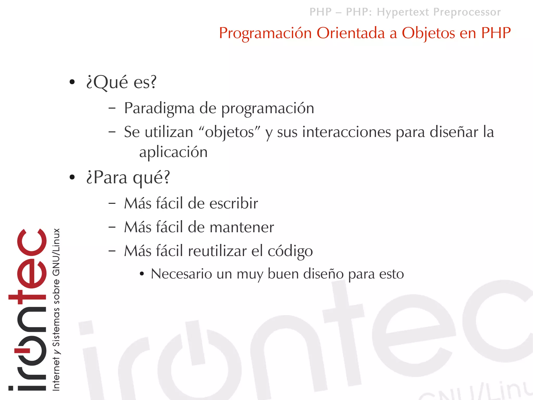 PHP – PHP: Hypertext Preprocessor

                          Programación Orientada a Objetos en PHP

●   ¿Qué es?
      –   Paradigma de programación
      –   Se utilizan “objetos” y sus interacciones para diseñar la
            aplicación
●   ¿Para qué?
      –   Más fácil de escribir
      –   Más fácil de mantener
      –   Más fácil reutilizar el código
            ●   Necesario un muy buen diseño para esto
 