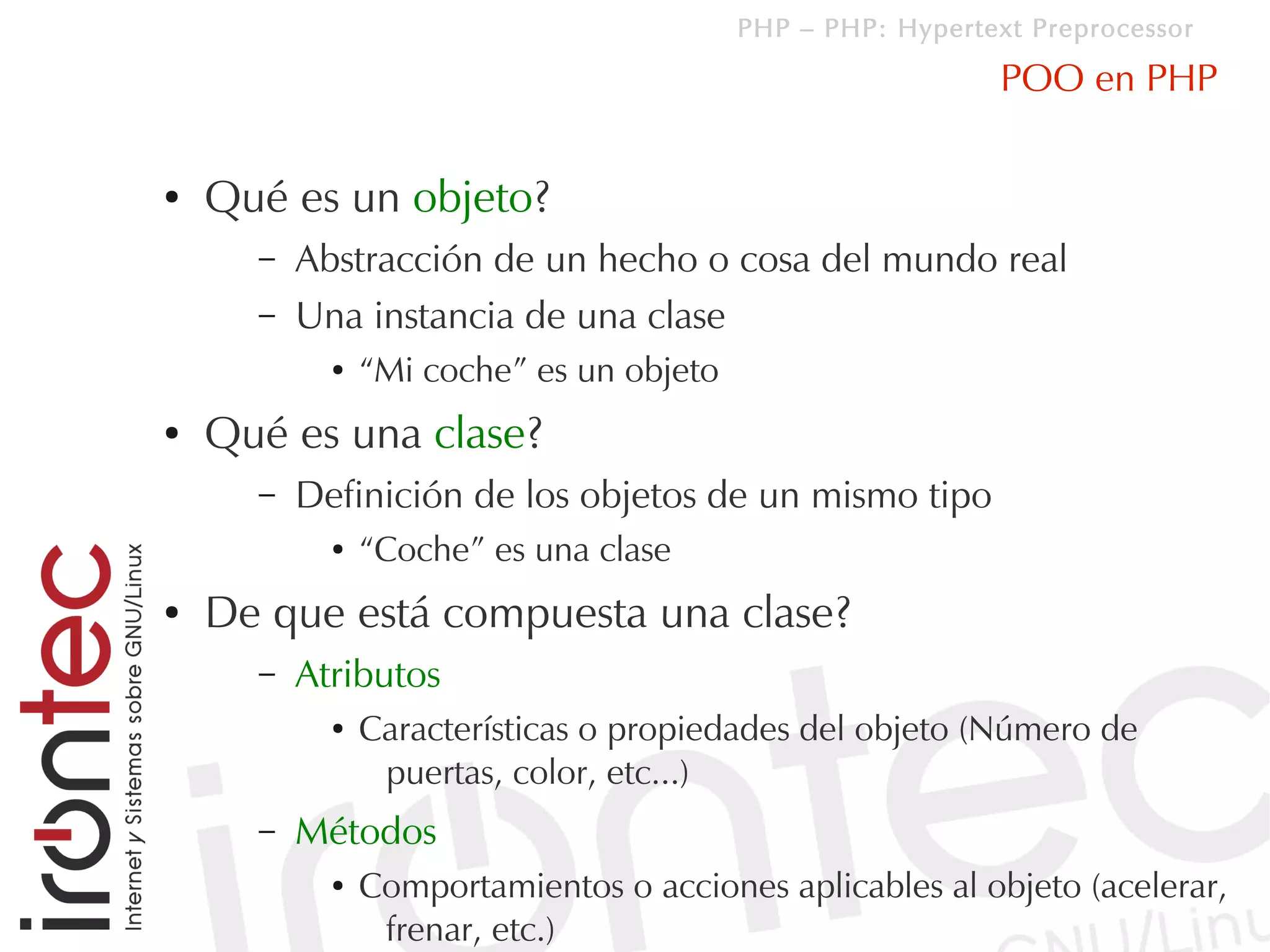PHP – PHP: Hypertext Preprocessor

                                                             POO en PHP

●   Qué es un objeto?
      –   Abstracción de un hecho o cosa del mundo real
      –   Una instancia de una clase
            ●   “Mi coche” es un objeto
●   Qué es una clase?
      –   Definición de los objetos de un mismo tipo
            ●   “Coche” es una clase
●   De que está compuesta una clase?
      –   Atributos
            ●   Características o propiedades del objeto (Número de
                 puertas, color, etc...)
      –   Métodos
            ●   Comportamientos o acciones aplicables al objeto (acelerar,
                 frenar, etc.)
 