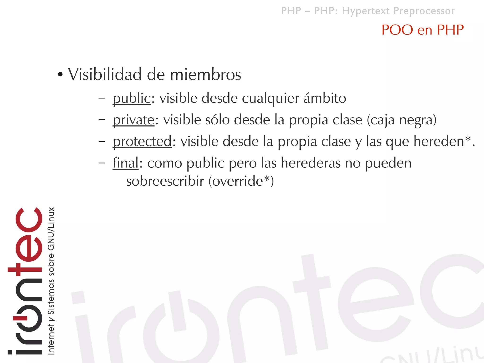 PHP – PHP: Hypertext Preprocessor

                                                          POO en PHP

●   Visibilidad de miembros
        –   public: visible desde cualquier ámbito
        –   private: visible sólo desde la propia clase (caja negra)
        –   protected: visible desde la propia clase y las que hereden*.
        –   final: como public pero las herederas no pueden
               sobreescribir (override*)
 