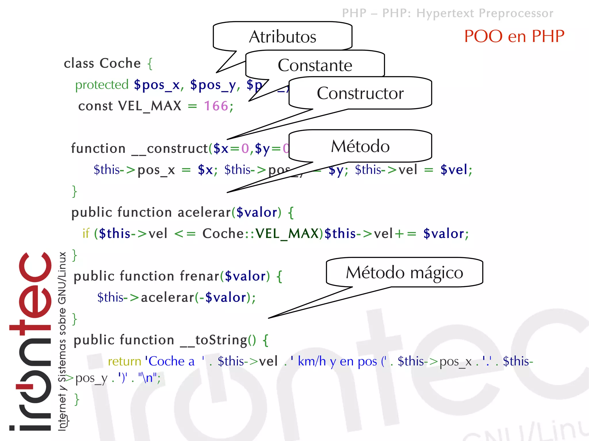 PHP – PHP: Hypertext Preprocessor

                                  Atributos                               POO en PHP
class Coche {                          Constante
    protected $pos_x, $pos_y, $pos_y;
                                              Constructor
        const VEL_MAX = 166;


                                        Método
    function __construct($x=0,$y=0,$vel=0){
         $this->pos_x = $x; $this->pos_y = $y; $this->vel = $vel;
    }
    public function acelerar($valor) {
        if ($this->vel <= Coche::VEL_MAX)$this->vel+= $valor;
    }
    public function frenar($valor) {                Método mágico
          $this->acelerar(-$valor);
    }
    public function __toString() {
      return 'Coche a ' . $this->vel . ' km/h y en pos (' . $this->pos_x . '.' . $this-
>pos_y . ')' . "n";
    }
}
 