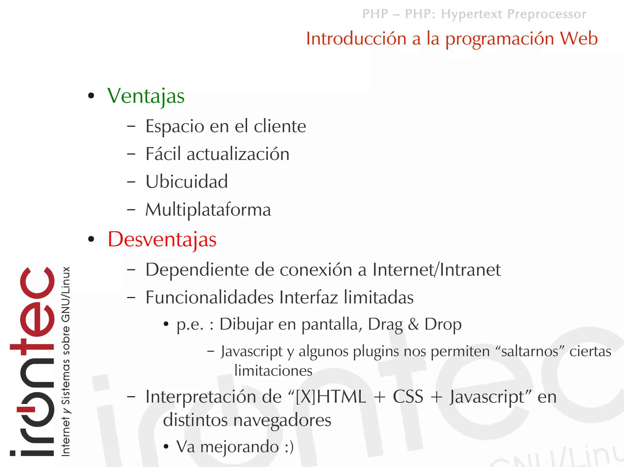 PHP – PHP: Hypertext Preprocessor

                                     Introducción a la programación Web

●   Ventajas
      –   Espacio en el cliente
      –   Fácil actualización
      –   Ubicuidad
      –   Multiplataforma
●   Desventajas
      –   Dependiente de conexión a Internet/Intranet
      –   Funcionalidades Interfaz limitadas
            ●   p.e. : Dibujar en pantalla, Drag & Drop
                    –   Javascript y algunos plugins nos permiten “saltarnos” ciertas
                          limitaciones
      –   Interpretación de “[X]HTML + CSS + Javascript” en
            distintos navegadores
            ●   Va mejorando :)
 