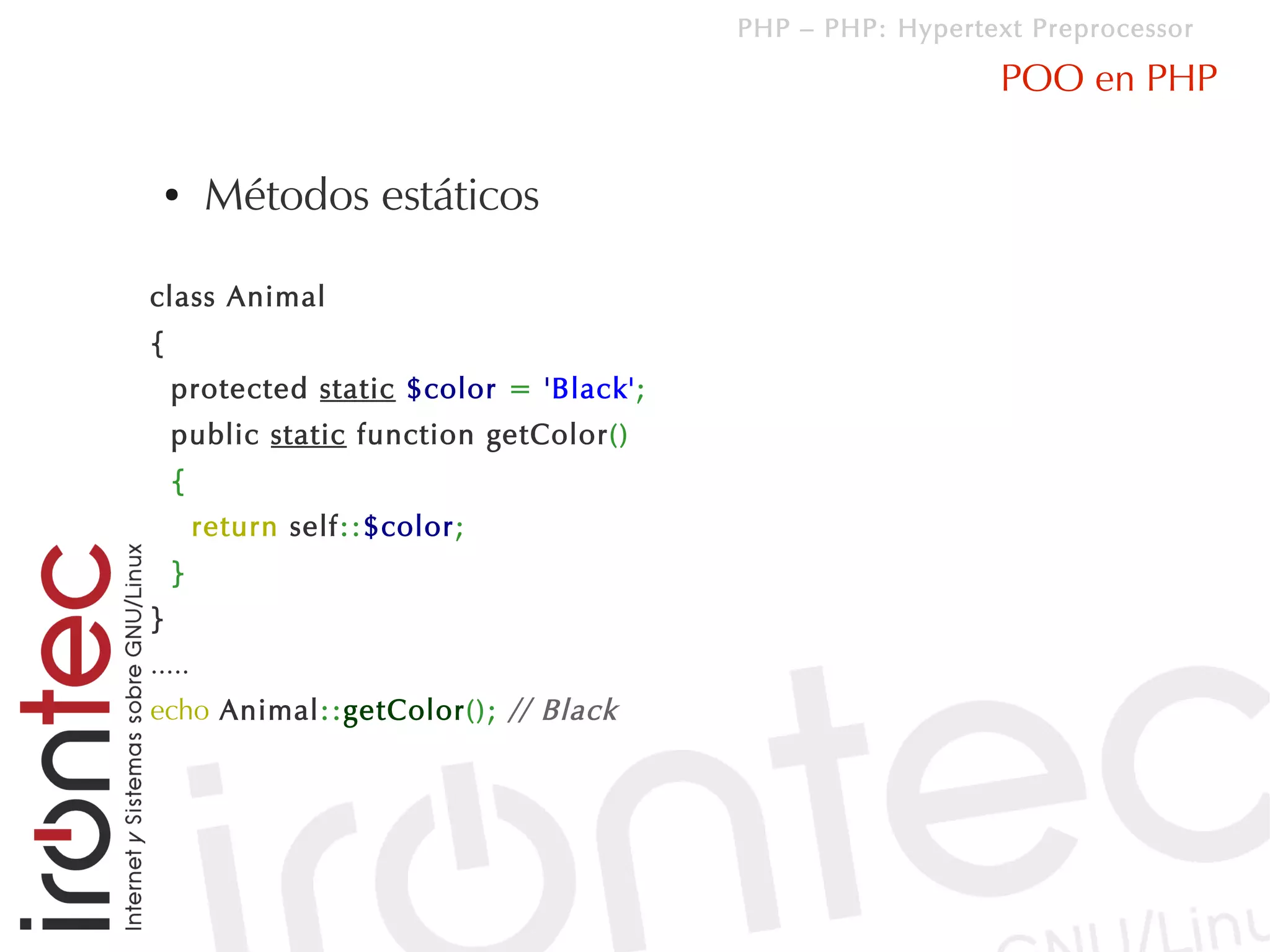 PHP – PHP: Hypertext Preprocessor

                                                            POO en PHP

 ●      Métodos estáticos

class Animal
{
    protected static $color = 'Black';
    public static function getColor()
    {
        return self::$color;
    }
}
.....
echo Animal::getColor(); // Black
 