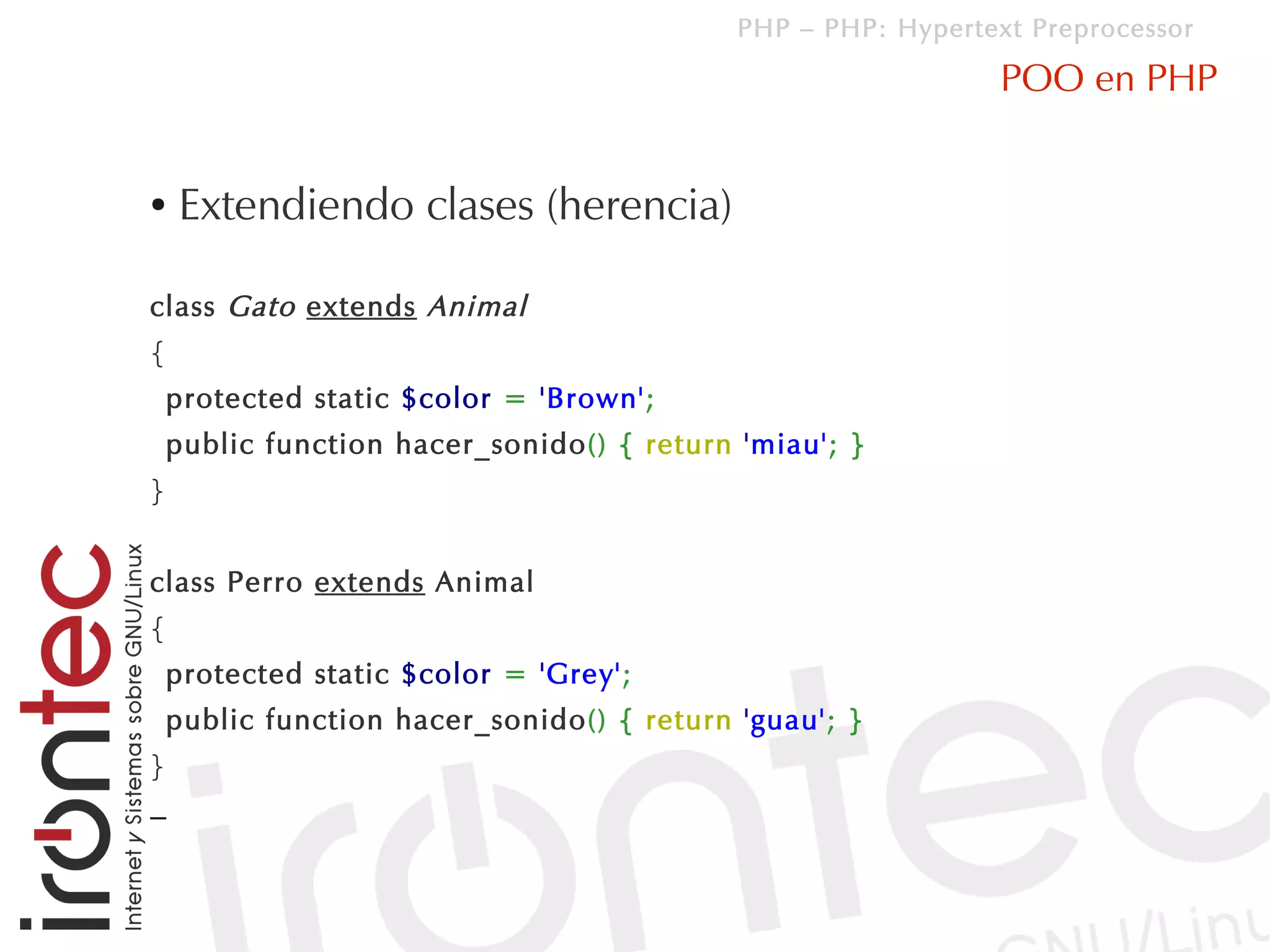 PHP – PHP: Hypertext Preprocessor

                                                               POO en PHP


●   Extendiendo clases (herencia)

class Gato extends Animal
{
    protected static $color = 'Brown';
    public function hacer_sonido() { return 'miau'; }
}


class Perro extends Animal
{
    protected static $color = 'Grey';
    public function hacer_sonido() { return 'guau'; }
}
–
 
