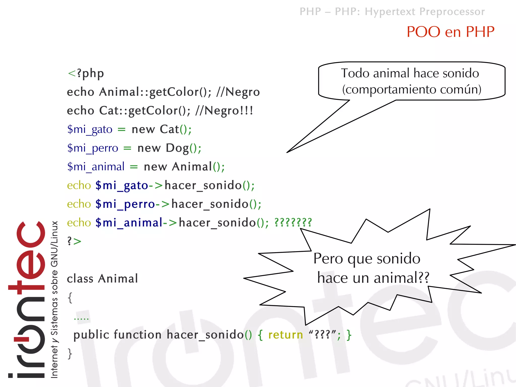 PHP – PHP: Hypertext Preprocessor

                                                             POO en PHP

<?php                                             Todo animal hace sonido
echo Animal::getColor(); //Negro                  (comportamiento común)
echo Cat::getColor(); //Negro!!!
$mi_gato = new Cat();
$mi_perro = new Dog();
$mi_animal = new Animal();
echo $mi_gato->hacer_sonido();
echo $mi_perro->hacer_sonido();
echo $mi_animal->hacer_sonido(); ???????
?>
                                             Pero que sonido
class Animal                                 hace un animal??
{
    .....
    public function hacer_sonido() { return “???”; }
}
 